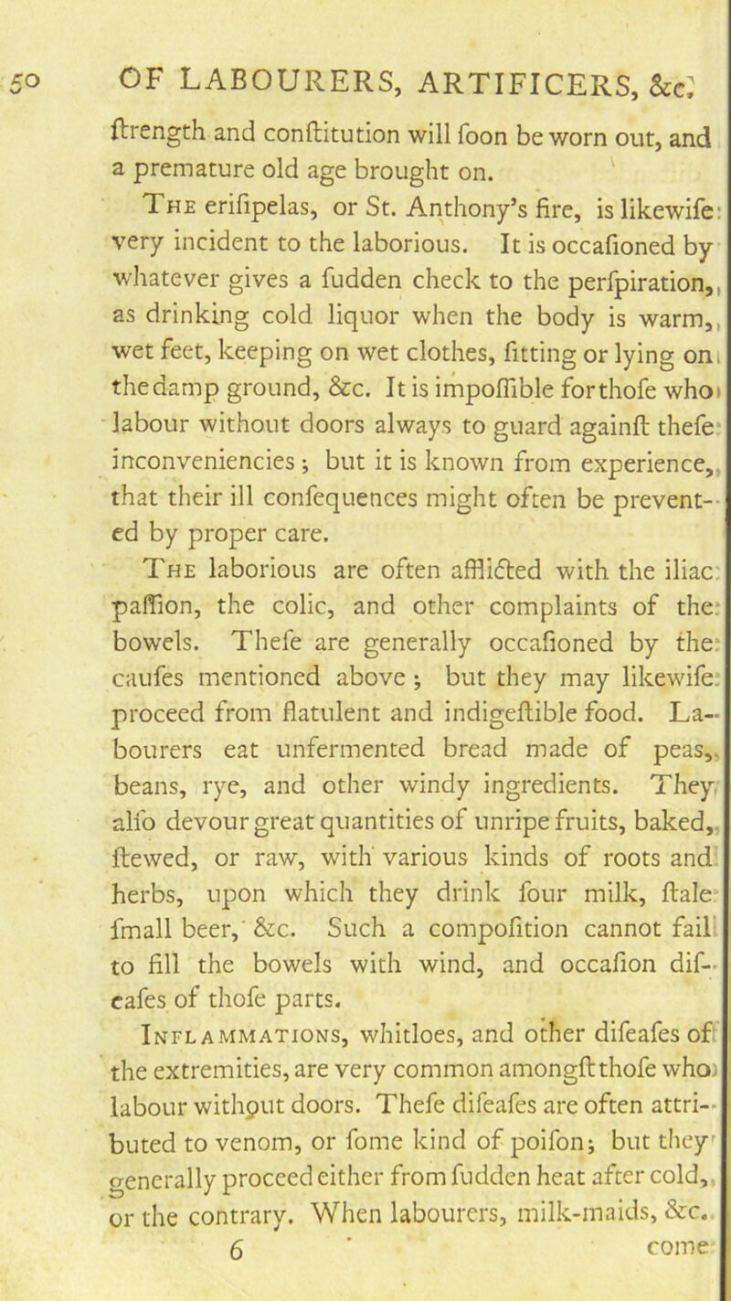 Ilrength and conftitution will foon be worn out, and a premature old age brought on. ' The erifipelas, or St. Anthony’s fire, is likewife: very incident to the laborious. It is occafioned by whatever gives a fudden check to the perfpiration,, as drinking cold liquor when the body is warm,, wet feet, keeping on wet clothes, fitting or lying oni the damp ground, &c. It is impoflible forthofe who» labour without doors always to guard againft thefe* inconveniencies ; but it is known from experience,, that their ill confequences might often be prevent-- ed by proper care. The laborious are often afflifted with the iliac: palTion, the colic, and other complaints of the: bowels. Thefe are generally occafioned by the: caufes mentioned above ; but they may likewife: proceed from flatulent and indigeftible food. La- bourers eat unfermented bread made of peas,, beans, rye, and other windy ingredients. They, alfo devour great quantities of unripe fruits, baked,, ftewed, or raw, with' various kinds of roots and herbs, upon which they drink four milk, ftale* fmall beer,' &c. Such a compofition cannot fail to fill the bowels with wind, and occafion dif- cafes of thofe parts. Inflammations, whidoes, and other difeafes of the extremities, are very common amongftthofe who) labour withput doors. Thefe difeafes are often attri- buted to venom, or fome kind of poifon; but they generally proceed either from fudden heat after cold,, or the contrary. When labourers, milk-maids, &c. 6 ■ come