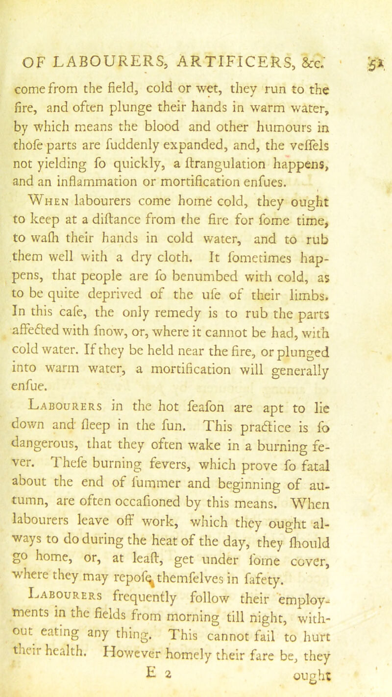 come from the field, cold or wet, they run to the fire, and often plunge their hands in warm water, by which means the blood and other humours in thofe parts are fuddenly expanded, and, the vdfels not yielding fo quickly, a ftrangulation happens, and an inflammation or mortification enfues. When labourers come home cold, they ought to keep at a diftance from the fire for fome time, to wafli their hands in cold water, and to rub them well with a dry cloth. It fometimes hap- pens, that people are fo benumbed with cold, as to be quite deprived of the ufe of their limbs. In this cafe, the only remedy is to rub the parts affefted with fnow, or, where it cannot be had, with cold water. If they be held near the fire, or plunged into warm water, a mortification will generally enfue. Labourers in the hot feafon are apt to lie down and fleep in the fun. This pradlice is fo dangerous, that they often wake in a burning fe- ver. Thefe burning fevers, which prove fo fatal about the end of fummer and beginning of au- tumn, are often occafioned by this means. When labourers leave off work, v/hich they ought al- ways to do during the heat of the day, they fliould go home, or, at lead, get under fome cover, where they may repof^themfelves in fafety. Labourers frequently follow their employ- ments in the fields from morning till night, with- out eating any thing. This cannot fail to hurt their health. However homely their fare be, they ^ 2 ought