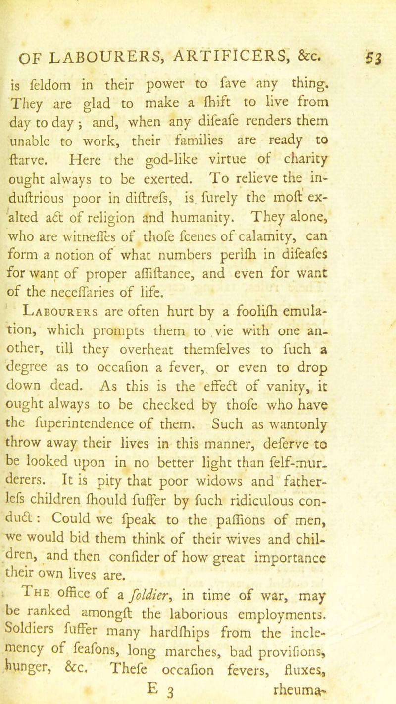 is feldom in their power to lave any thing. They are glad to make a fliift to live from day to day •, and, when any difeafe renders them unable to work, their families are ready to ftarve. Here the god-like virtue of charity ought always to be exerted. To relieve the in- duftrious poor in diftrefs, is. furely the moft ex- alted a6l of religion and humanity. They alone, who are witnelTes of thofe fcenes of calamity, can form a notion of what numbers perilh in difeafes for want of proper affiftance, and even for want of the necelfaries of life. Labourers are often hurt by a foolilh emula- tion, which prompts them to vie with one an- other, till they overheat themfelves to fuch a degree as to occafion a fever, or even to drop down dead. As this is the effeft of vanity, it ought always to be checked by thofe who have the fuperintendence of them. Such as wantonly throw away their lives in this manner, deferve to be looked upon in no better light than felf-mur. derers. It is pity that poor widows and father- lefs children Ihould fuffer by fuch ridiculous con- dudt: Could we fpeak to the palTions of men, we would bid them think of their wives and chil- dren, and then confider of how great importance their own lives are. ; The office of a foldier, in time of war, may be ranked amongft the laborious employments. Soldiers fuffer many hardffiips from the incle- mency of feafons, long marches, bad proviGons^ hunger, &c. Thefe occafion fevers, fluxes, E 3 rheuma'