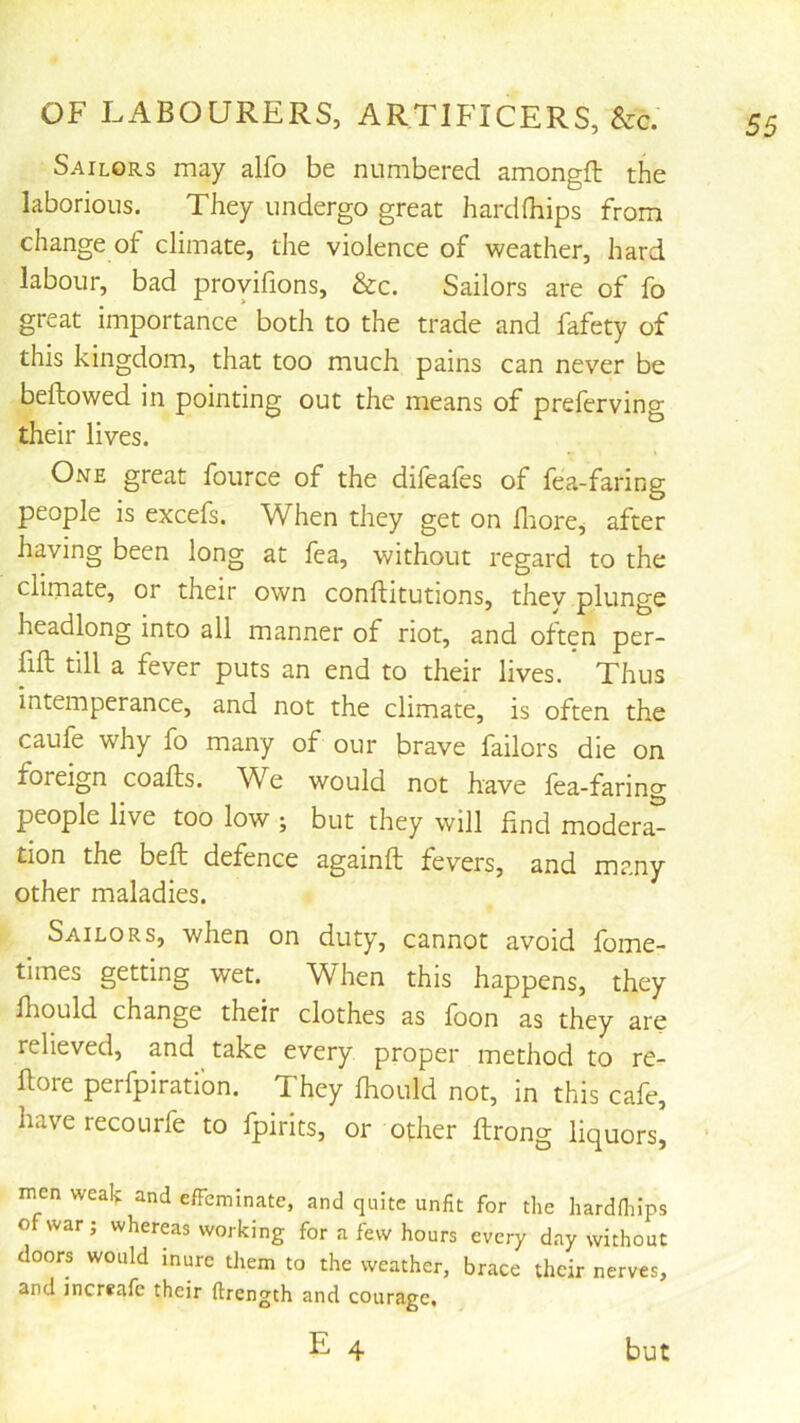 Sailors may alfo be numbered amongfl the laborious. They undergo great hard (hips from change ot climate, the violence of weather, hard labour, bad proyifions, &c. Sailors are of fo great importance both to the trade and fafety of this kingdom, that too much pains can never be bellowed in pointing out the means of preferving their lives. One great fource of the difeafes of fea-faring people is excefs. When they get on fliore, after having been long at fea, without regard to the climate, or their own conllitutions, thev plunge headlong into all manner of riot, and often per- fift till a fever puts an end to their lives. Thus intemperance, and not the climate, is often the caufe why fo many of our brave failors die on foreign coalls. We would not have fea-faring people live too low ; but they will find modera^ tion the bell defence againll fevers, and many other maladies. Sailors, when on duty, cannot avoid fome- times getting wet. When this happens, they Ihould change their clothes as foon as they are relieved, and take every proper method to re- llore perfpirati’on. They Ihould not, in this cafe, have recourfe to fpirits, or other ftrong liquors, men wealf and elFcminatc, and quite unfit for the hardfiiips of war; whereas working for a few hours every day without doors would Inure them to the weather, brace their nerves, and increafe their ftrength and courage, E 4 but