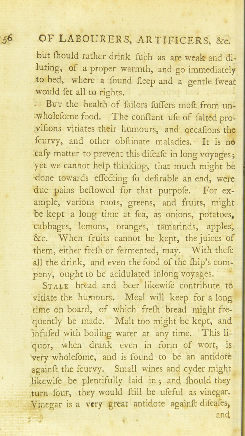 but fhould rather drink fuch as are weak and di- luting, of a proper warmth, and go immediately to bed, where a found Beep and a gentle fweat would fet all to rights. • But the health of failors fuffers moft from un- wholefome food. The conftant ufe of faked pro- vifions vitiates their humours, and occafions the fcurvy, and other obftinate maladies. It is no eafy matter to prevent thisdifeafe in long voyages; yet we cannot help thinking, that much might be done towards effedling fo defirable an end, were due pains bellowed for that purpofe. For ex- ample, various roots, greens, and fruits, might be kept a long time at fea, as onions, potatoes, cabbages, lemons, oranges, tamarinds, apples, &c. When fruits cannot be kept, the juices of them, either frefli or fermented, may. With thefe all the drink, and even the food of the Blip’s com- pany, ought to be acidulated inlong voyages. Stale bread and beer likewife contribute to vitiate the humours. Meal will keep for a long time on board, of which frefli bread might fre- quently be made. Malt too might be kept, and infufed with boiling water at any time. This li- quor, when drank even in form of wort, is very wholefome, and is found to be an antidote againll the fcurvy. Small wines and cyder might likewife be plentifully laid in ; and fliould they turn four, they would kill be ufeful as vinegar. Vinegar is a very great antidote againll dileafes, and
