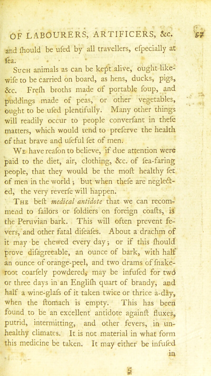 and fhould be ufed by all travellers, efpecially at fea. * • ' ^  Such animals as can be kept alive, ought like- wife to be carried on board, as hens, ducks, pigs, &c. Frefh broths made of portable foup, and puddings made of peas, or other vegetables, ought to be ufed plentifully. Many other things will readily occur to people converfant in thefe matters, which would tend to preferve the health of that brave and ufeful fet of men. We havereafonto believe, if due attention were paid to the diet, air, clothing, &c. of fea-faring people, that they would be the moft healthy fet of men in the world j but when thefe are negledt- ed, the very reverfe will happen. The belt medical antidote that we can recom- mend to failors or foldiers on foreign coafts, is the Peruvian bark. This will often prevent fe- vers, 'and other fatal difeafes. About a drachm of it may be chewed every day, or if this fhould prove difagreeable, an ounce of bark, with half an ounce of orange-peel, and two drams of fnake- root coarfely powdered, may be infufed for twd or three days in an Englilh quart of brandy, and half a wine-glafs of it taken twice or thrice a-day, when the ftomach is empty. This has been found to be an excellent antidote againft fluxes, putrid, intermitting, and other fevers, in un- healthy climates. It is not material in what form this medicine be taken. It may either be infufed