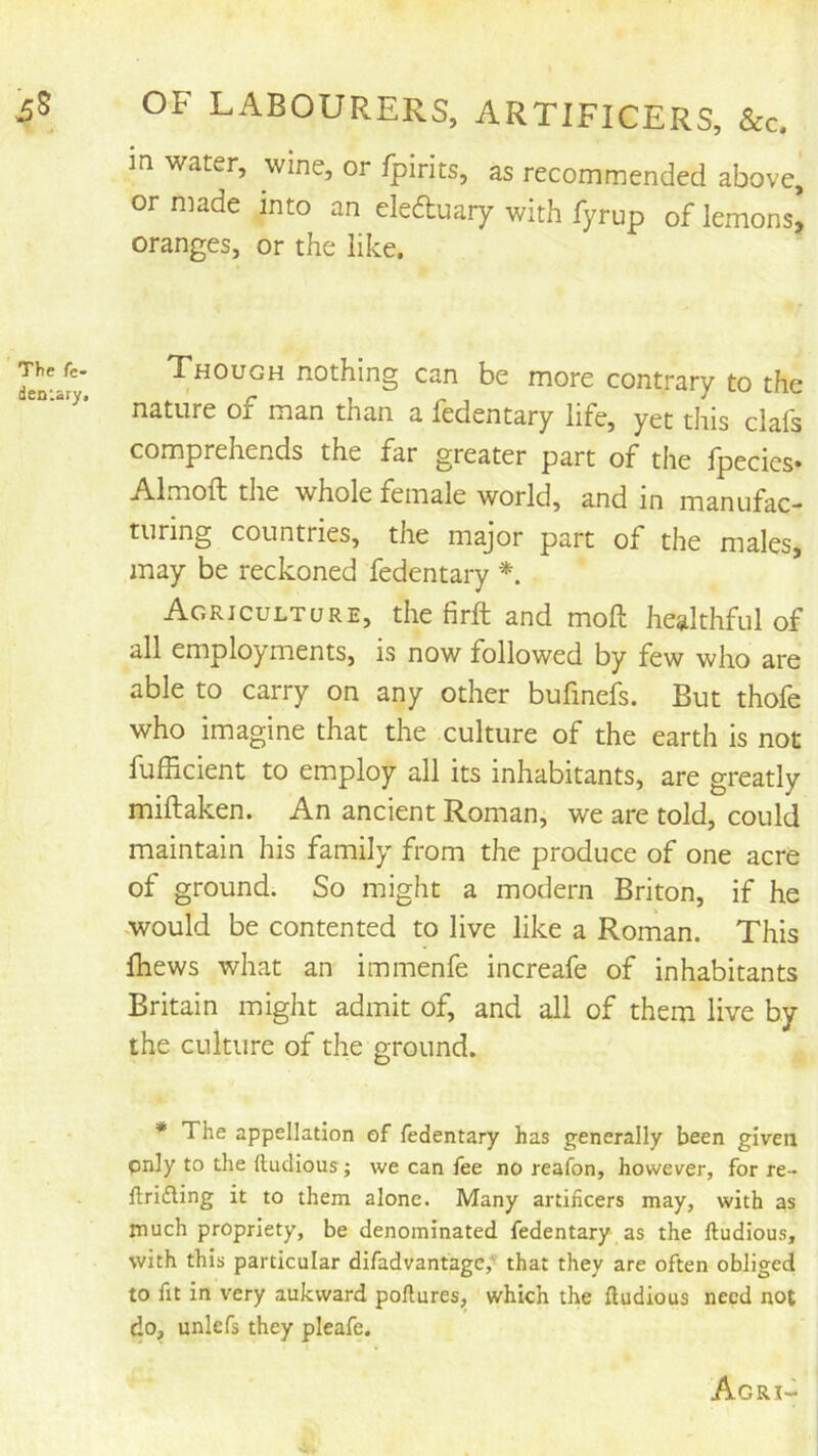 in water, wine, or fpirits, as recommended above, or made into an eleAuary with fyrup of lemons^ oranges, or the like. Though nothing can be more contrary to the nature of man than a fedentary life, yet this clafs comprehends the far greater part of the fpecies- Almoft the whole female world, and in manufac- turing countries, the major part of the males, may be reckoned fedentary Agriculture, the firft and moft healthful of all employments, is now followed by few who are able to carry on any other bufmefs. But thofe who imagine that the culture of the earth is not fufficient to employ all its inhabitants, are greatly miftaken. An ancient Roman, we are told, could maintain his family from the produce of one acre of ground. So might a modern Briton, if he .would be contented to live like a Roman. This fhews what an immenfe increafe of inhabitants Britain might admit of, and all of them live by the culture of the ground. * The appellation of fedentary has generally been given only to the ftudious; we can fee no reafon, however, for re- llridling it to them alone. Many artificers may, with as much propriety, be denominated fedentary as the ftudious, with this particular difadvantage,’ that they are often obliged to fit in very aukvvard poftures, which the ftudious need not do, unlefs they pleafe. Agri-
