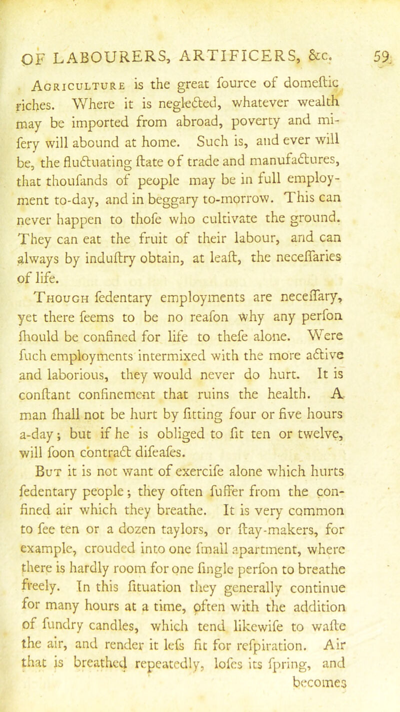 r OF LABOURERS, ARTIFICERS, &c. 59. Agriculture is the great fource of domeftic riches. Where it is negkdeci, whatever wealth may be imported from abroad, poverty and mi- fery will abound at home. Such is, and ever will be, the flu6luating ftate of trade and manufactures, that thoufands of people may be in full employ- ment to-day, and in beggary to-morrow. This can never happen to thofe who cultivate the ground. They can eat the fruit of their labour, and can always by induftry obtain, at leaft, the necelTaries of life. Though fedentary employments are neceiTary, yet there feems to be no reafon why any perfon fhould be confined for life to thefe alone. Were fuch employments intermixed with the more aClive and laborious, they would never do hurt. It is conftant confinement that ruins the health. A man fhall not be hurt by fitting four or five hours a-day; but if he is obliged to fit ten or twelve, will foon cbntraCb difeafes. But it is not want of exercife alone which hurts fedentary people *, they often fuller from the con- fined air which they breathe. It is very common to fee ten or a dozen taylors, or ftay-makers, for example, crouded into one fmail apartment, where there is hardly room for one fingle perfon to breathe freely. In this fituation they generally continue for many hours at a time, often with the addition of fundry candles, which tend likewife to wafte the air, and render it lefs fit for refpiration. Air that is breathed repeatedly, lofes its fpring, and becomes