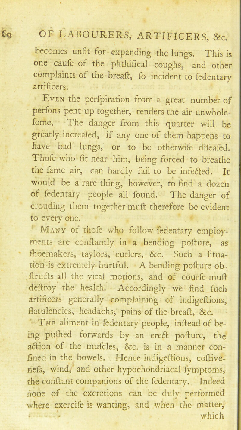 becomes unfit for expanding the lungs. This is one caufe of the phthifical coughs, and other complaints of the breaft, fo incident to fedentary artificers. ■ Even the perfpiration from a great number of perfons pent up together, renders the air unwhok’ fome. The danger from this quarter will be greatly increafed, if any one of them happens to have bad lungs, or to be otherwife difeafed. Thofe who fit near him, being forced to breathe the fame air, can hardly fail to be infcded. It would be a rare thing, however, to find a dozen of fedentary people all found. The danger of crouding them together muft therefore be evident to every one. Many of thofe who follow fedentary employ- ments are conftantly in a bending pofture, as flioemakers, taylors, cutlers, &c. Such a fitua- tion is extremely-hurtful. A bending pofture ob- ftrufts all the vital motions, and of courfe muft deftroy the health. Accordingly we find fuch artificers generally complaining of indigeftions, flatulencies, headachs, pains of the breaft, &c. The aliment in fedentary people, inftead of be- ing pulhed forwards by an ereft pofture, the aeftion of the mufcles, &c. is in a manner con- fined in the bowels. Hence indigeftions, coftive- nefs, wind< and other hypochondriacal fymptoms, the conftant companions of the fedentary. Indeed none of the excretions can be duly performed where excrcife is wanting, and when the matter, i which