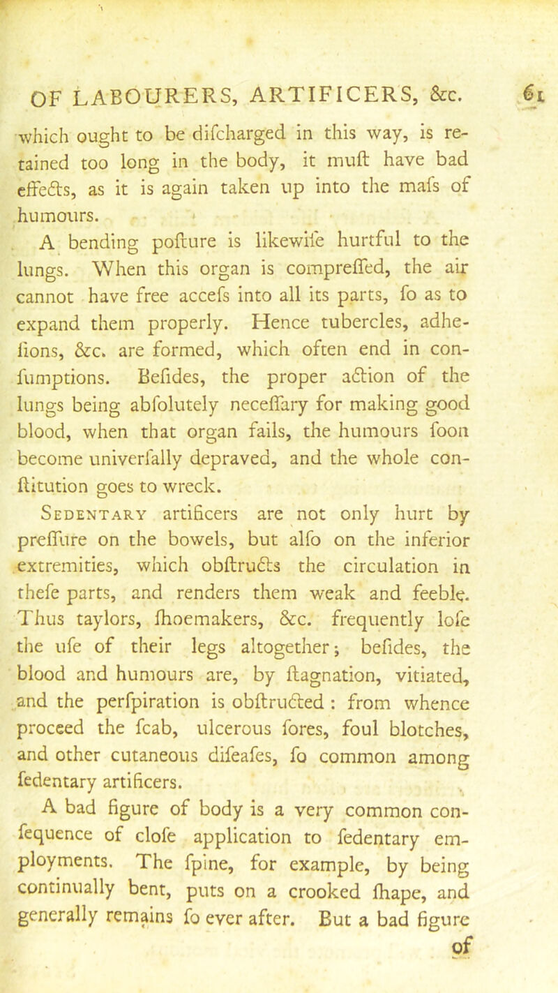 which ought to be difcharged in this way, is re- tained too long in the body, it muft have bad cffefts, as it is again taken up into the mafs of humours. * A bending pofture is likewile hurtful to the lungs. When this organ is compreffed, the air cannot have free accefs into all its parts, fo as to expand them properly. Hence tubercles, adhe- fions, &c. are formed, which often end in con- fumptions. Befides, the proper action of the lungs being abfolutely necelTary for making good blood, when that organ fails, the humours foon become univerfally depraved, and the whole con- Ilitution goes to wreck. Sedentary artificers are not only hurt by prefllire on the bowels, but alfo on the inferior extremities, which obftructs the circulation in rhefe parts, and renders them weak and feeble. Thus taylors, fhoemakers, &c. frequently lofe the life of their legs altogether; befides, the blood and humours are, by fliagnation, vitiated, and the perfpiration is obftrufted : from whence proceed the fcab, ulcerous fores, foul blotches, and other cutaneous difeafes, fo common among fedentary artificers. A bad figure of body is a very common con- fequence of clofe application to fedentary em- ployments. The fpine, for example, by being continually bent, puts on a crooked fhape, and generally remains fo ever after. But a bad figure of