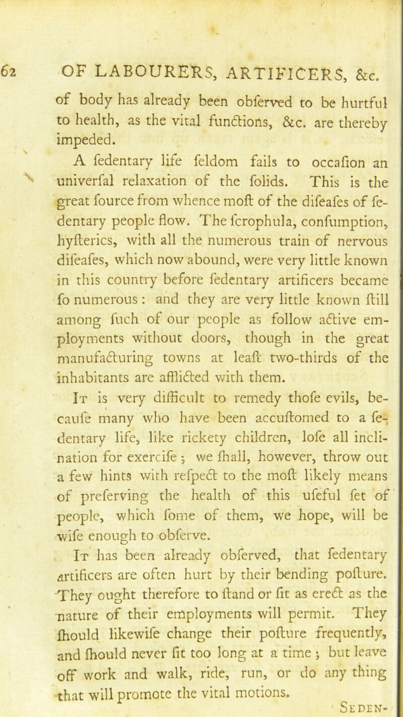 of body has already been obferved to be hurtful to health, as the vital fundions, &c. are thereby impeded. A fedentary life feldom fails to occafion an ^ univcrfal relaxation of the folids. This is the great fource from whence moft of the difeafes of fe- dentary people flow. Thefcrophula, confumption, hyfterics, with all the numerous train of nervous difeafes, which now abound, were very little known in this country before fedentary artificers became fo numerous : and they are very little known ftill among fuch of our people as follow adlive em- ployments without doors, though in the great manufadturing towns at leafl; two-thirds of the inhabitants are afflidted with them. It is very difficult to remedy thofe evils, be- caufe many who have been accuftomed to a fe- dentary life, like rickety children, lofe all incli- nation for exercife •, we ffiall, however, throw out a few hints with refpedl to the moft likely means of preferving the health of this ufeful fet of people, which fome of them, we hope, will be wife enough to obferve. It has been already obferved, that fedentary artificers are often hurt by their bending pofture. They ought therefore to ftand or fit as eredt as the nature of their employments will permit. They ftiould likewife change their pofture frequently, and Ibould never fit too long at a time ; but leave off work and walk, ride, run, or do any thing that will promote the vital motions. ' Seden-