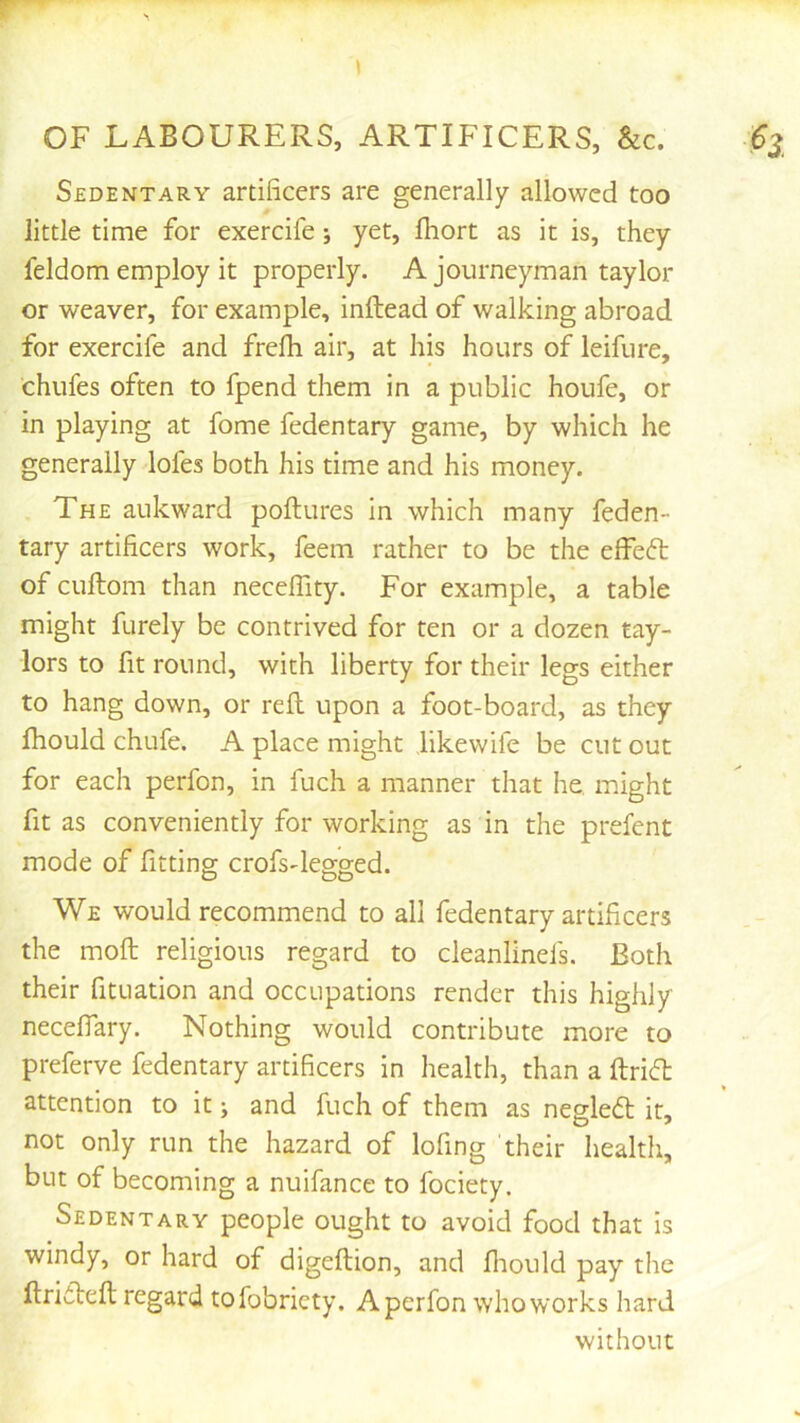 Sedentary artificers are generally allowed too little time for exercife; yet, fhort as it is, they feldom employ it properly. A journeyman taylor or weaver, for example, inftead of walking abroad for exercife and frefii air, at his hours of leifure, chufes often to fpend them in a public houfe, or in playing at fome fedentary game, by which he generally lofes both his time and his money. The aukward poftures in which many feden- tary artificers work, feem rather to be the elfeft of cuftom than neceffity. For example, a table might furely be contrived for ten or a dozen tay- lors to fit round, with liberty for their legs either to hang down, or reft upon a foot-board, as they fhould chufe. A place might likewife be cut out for each perfon, in fuch a manner that he. might fit as conveniently for working as in the prefent mode of fitting crofs-legged. We would recommend to all fedentary artificers the moft religious regard to cleanlinefs. Both their fituation and occupations render this highly neceflary. Nothing would contribute more to preferve fedentary artificers in health, than a ftricfi: attention to it; and fuch of them as negledl it, not only run the hazard of lofing their health, but of becoming a nuifance to fociety. Sedentary people ought to avoid food that is windy, or hard of digeftion, and fliould pay the ftrifteft regard tofobriety. A perfon who works hard without