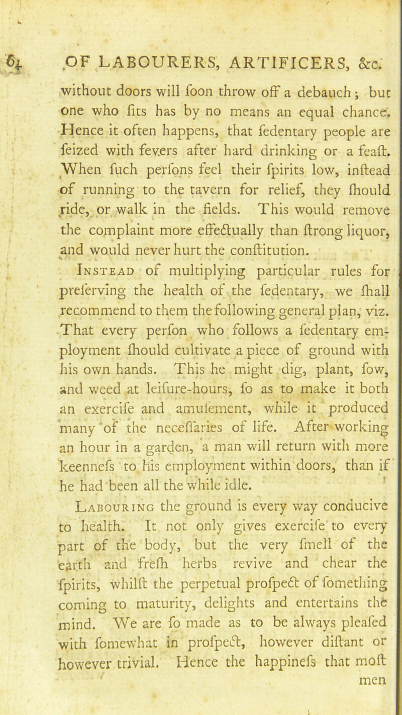 OF LABOURERS, ARTIFICERS, &c. without doors will foon throw off a debauch ; but one who fits has by no means an equal chance. •Hence it often happens, that fedentary people are feized with fev.ers after hard drinking or a feaft. When filch perlqps feel their fpirits low, inftead of running to the tavern for relief, they fhould ride, or walk in the fields. This would remove the complaint more effeftually than ftrong liquor, and would never hurt the conftitution. Instead of multiplying particular rules for preferving the health of the fedentary, we lhall recommend to them the following general plan, viz. That every perfon who follows a fedentary em- ployment fhould cultivate a piece of ground with his own hands. This he might dig, plant, fow, and weed at leifure-hours, fo as to make it both an exercife and amulemcnt, while it produced many‘of the neceffaries of life. After working an hour in a garden, a man will return with more keennefs to his employment within doors, than if he had been all the while idle. ' Labouring the ground is every way conducive to health. It not only gives exercife to every part of the body, but the very fmell of the earth and frefh herbs revive and chear the fpirits, whilft the perpetual profpeft of fomething coming to maturity, delights and entertains thfc mind. We are fo made as to be always pleafed with fomewhat in profpe6l, however diftant or however trivial. Hence the happinefs that moll men