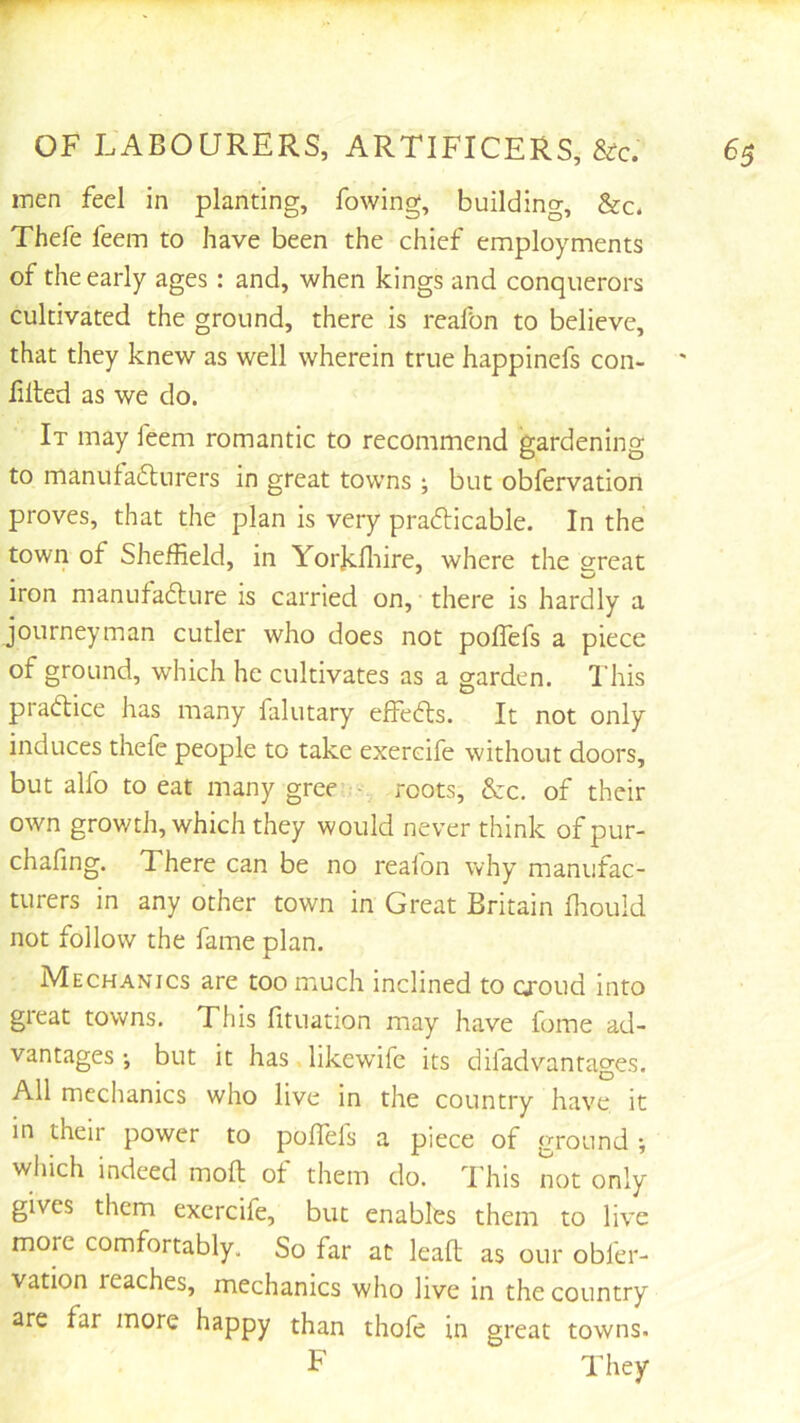 inen feel in planting, fowing, building, &c- Thefe feem to have been the chief employments of the early ages: and, when kings and conquerors cultivated the ground, there is reafon to believe, that they knew as well wherein true happinefs con- ' lilted as we do. It may feem romantic to recommend gardening to manutafturers in great towns ; but obfervation proves, that the plan is very prafticable. In the town of Sheffield, in Yorjcffiire, where the erreat . ^ iron manufadlure is carried on, there is hardly a journeyman cutler who does not pollefs a piece of ground, which he cultivates as a garden. I'his practice has many falutary effedls. It not only induces thefe people to take exercife without doors, but alfo to eat many gree ■ roots, &c. of their own growth, which they would never think of pur- chafing. There can be no reafon why manufac- turers in any other town in Great Britain ffiould not follow the fame plan. Mechanics are too much inclined to croud into great towns. This htuation may have fome ad- vantages ; but it has likewife its diladvantages. All mechanics who live in the country have it in their power to polTefs a piece of ground-, which indeed moll ot them do. d'his not only gives them exercife, but enables them to live more comfortably. So far at lead as our obfer- vation reaches, mechanics who live in the country are far more happy than thofe in great towns. F They