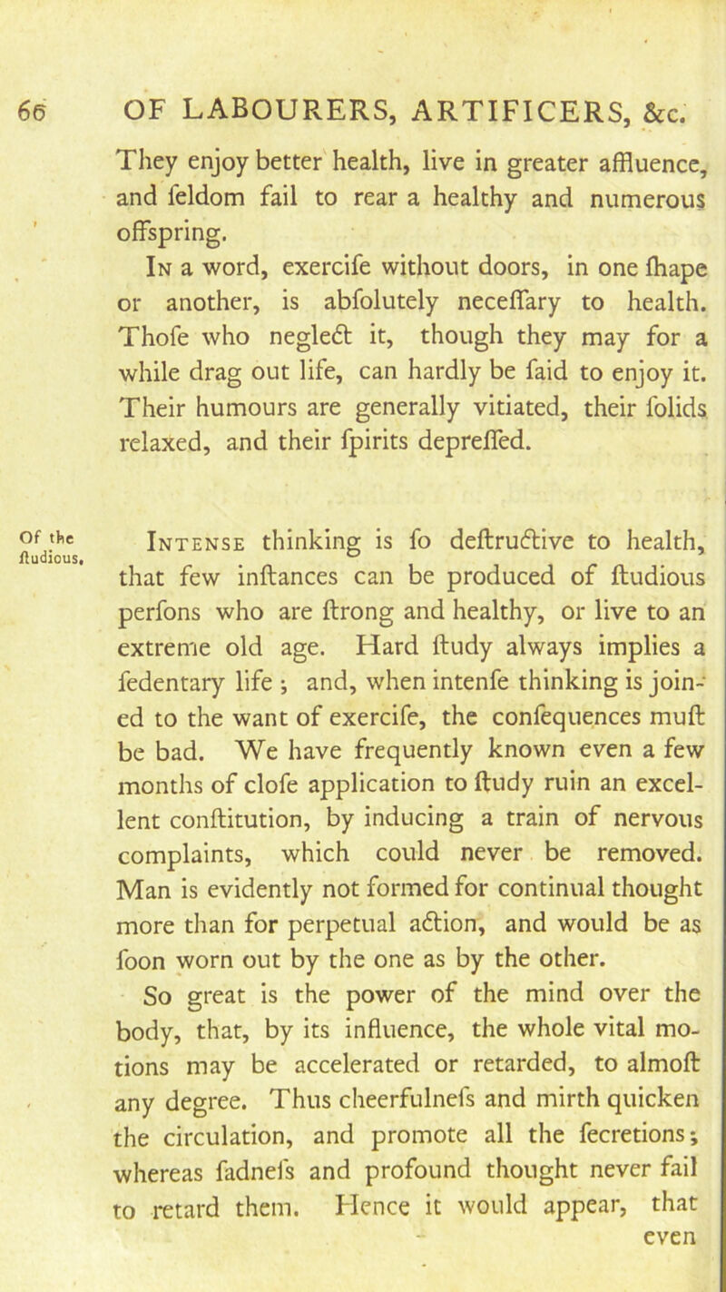 Of the fludious. They enjoy better health, live in greater affluence, and feldom fail to rear a healthy and numerous offspring. In a word, exercife without doors, in one fhape or another, is abfolutely neceffary to health. Thofe who negledt it, though they may for a while drag out life, can hardly be faid to enjoy it. Their humours are generally vitiated, their folids, relaxed, and their fpirits depreffed. Intense thinking is fo deftruftive to health, that few inftances can be produced of ftudious perfons who are ftrong and healthy, or live to an extreme old age. Hard ftudy always implies a fedentary life ; and, when intenfe thinking is join- ed to the want of exercife, the confequences muff be bad. We have frequently known even a few months of clofe application to ftudy ruin an excel- lent conftitution, by inducing a train of nervous complaints, which could never be removed. Man is evidently not formed for continual thought more than for perpetual aftion, and would be as foon worn out by the one as by the other. So great is the power of the mind over the body, that, by its influence, the whole vital mo- tions may be accelerated or retarded, to almoft any degree. Thus cheerfulnefs and mirth quicken the circulation, and promote all the fecretions; whereas fadneis and profound thought never fail to retard them. Flence it would appear, that even