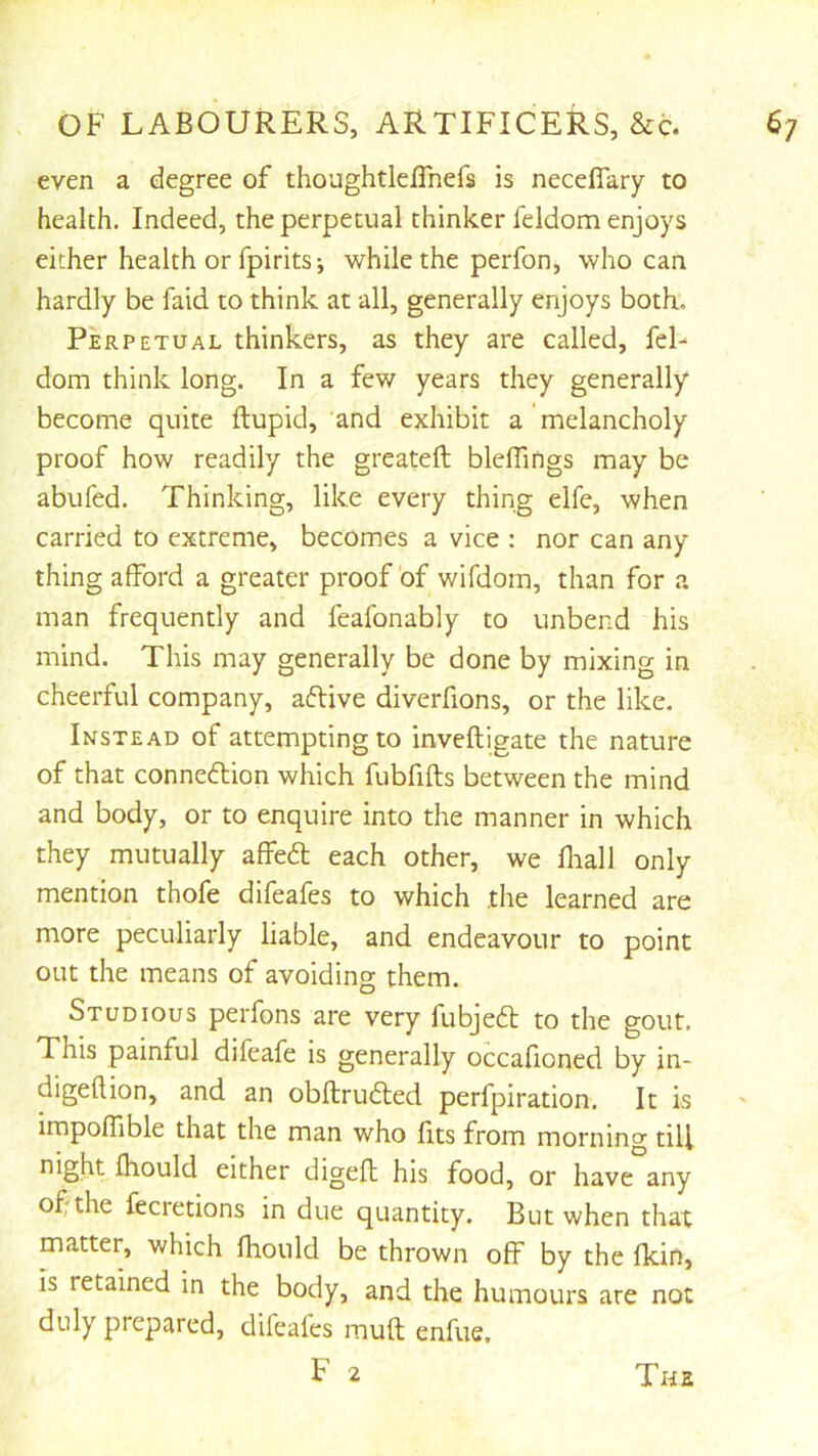even a degree of thoughtleffnefs is necefiary to health. Indeed, the perpetual thinker feldom enjoys either health or fpirits-, while the perfon, who can hardly be faid to think at all, generally enjoys both. Perpetual thinkers, as they are called, fel- dom think long. In a few years they generally become quite ftupid, and exhibit a'melancholy proof how readily the greateft bleflings may be abufed. Thinking, like every thing elfe, when carried to extreme, becomes a vice : nor can any thing afford a greater proof of wifdom, than for a man frequently and feafonably to unbend his mind. This may generally be done by mixing in cheerful company, afUve diverfions, or the like. Instead of attempting to inveftigate the nature of that conneflion which fubfifts between the mind and body, or to enquire into the manner in which they mutually affeft each other, we fliall only mention thofe difeafes to which the learned are more peculiarly liable, and endeavour to point out the means of avoiding them. Studious perfons are very fubjedl to the gout. This painful difeafe is generally occafioned by in- digeflion, and an obftruiled perfpiration. It is impoffible that the man who fits from morning till night fhould either digefl his food, or have any of the fecretions in due quantity. But when that matter, which fhould be thrown off by the fkin, is retained in the body, and the humours are not duly prepared, difeafes muft enfue.