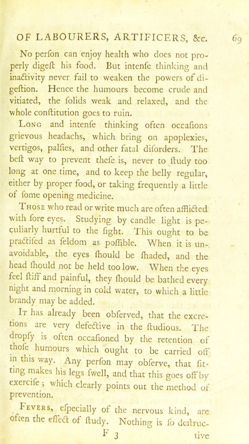 No perfon can enjoy health who does not pro- perly digeft his food. But intenfe thinking and inadlivity never fail to weaken the powers of di- geftion. Hence the humours become crude and vitiated, the folids weak and relaxed, and the whole conftitution goes to ruin. Long and intenfe thinking often occafions grievous headachs, which bring on apoplexies, vertigos, palfies, and other fatal diforders. The bell way to prevent thefe is, never to ftudy too long at one time, and to keep the belly regular, either by proper food, or taking frequently a little of fome opening medicine. Those who read or write much are often afflidted with fore eyes. Studying by candle light is pe-i culiarly hurtful to the fight. This ought to be pradliled as leldom as poflible. When it is un- avoidable, the eyes Ihould be Ihaded, and the head fhould not be held too low. When the eyes feel flilF and painful, they lliould be bathed every night and morning in cold water, to which a little brandy may be added. It has already been obferved, that the excre- tions are very defedlive in the ftudious. The dropfy is often occafioned by the retention of thole humours which ought to be carried off in this way. Any perfon may obferve, that fit- ting makes his legs fwell, and that this goes off by exercife •, which clearly points out the method of prevention. Fevers, efpecially of the nervous kind, are often the effedl of ftudy. Nothing is fo dcftruc- 3 live