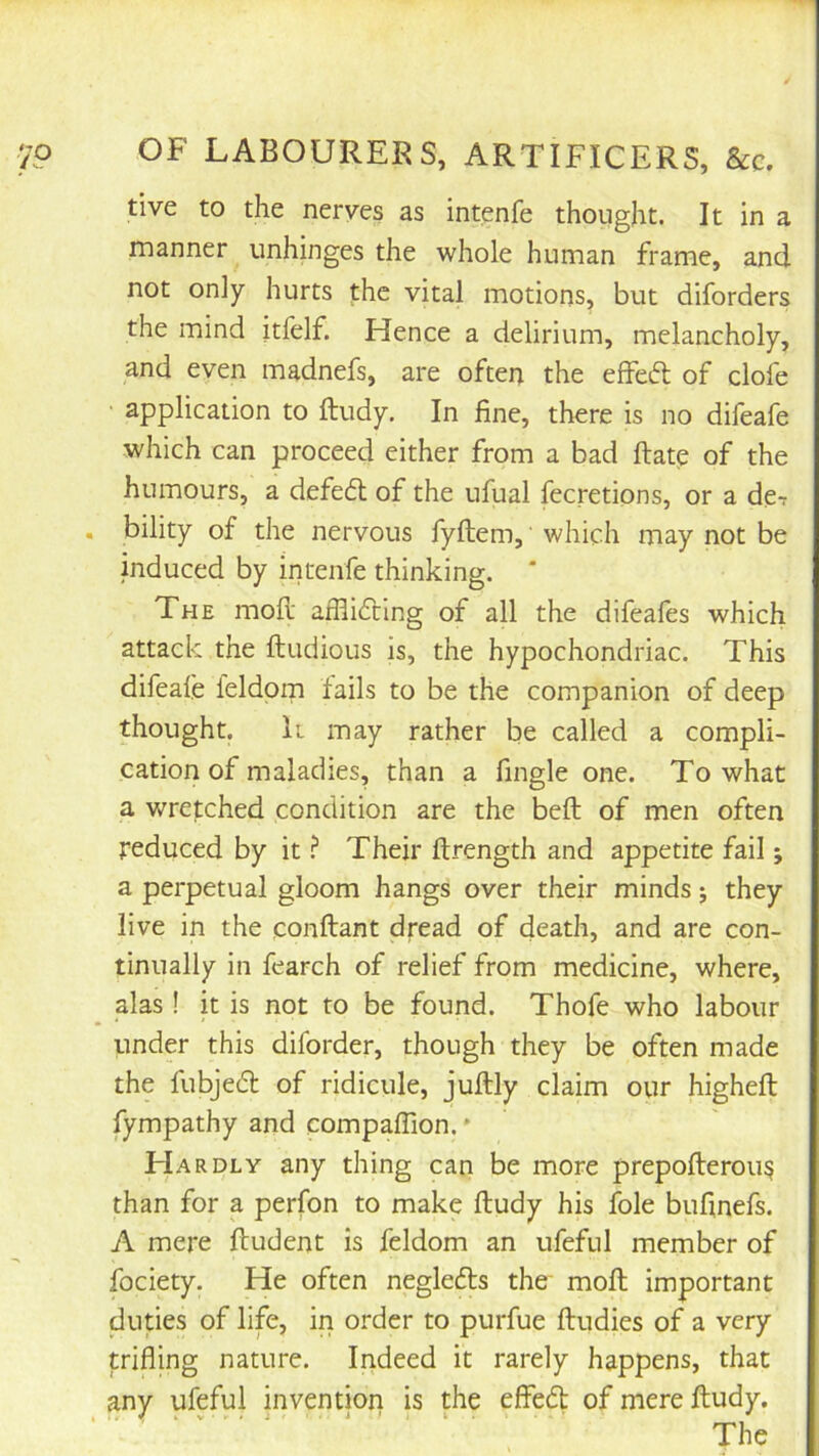 tive to the nerves as intenfe thought. It in a manner unhinges the whole human frame, and not only hurts the vital motions, but diforders the mind itfelf. Hence a delirium, melancholy, and even madnefs, are often the effeifl of clofe application to ftudy. In fine, there is no difeafe which can proceed either from a bad ftate of the humours, a defe6l of the ufual fecretions, or a de- bility of the nervous fyftem,' which may not be induced by intenfe thinking. * The mod- afflicting of all the difeafes which attack the ftudious is, the hypochondriac. This difeafe feldorn fails to be the companion of deep thought. It may rather be called a compli- cation of maladies, than a fingle one. To what a wretched condition are the beft of men often reduced by it ^ Their ftrength and appetite fail; a perpetual gloom hangs over their minds; they live in the conftant dread of death, and are con- tinually in fearch of relief from medicine, where, alas ! k is not to be found. Thofe who labour under this diforder, though they be often made the fubjeft of ridicule, juftly claim our higheft fympathy and compaffion. * Hardly any thing can be more prepofterou^ than for a perfon to make ftudy his foie buftnefs. A mere ftudent is feldorn an ufeful member of fociety. He often neglefts the moft important duties of life, in order to purfue ftudies of a very trifling nature. Indeed it rarely happens, that any ufeful invention is the effedl of mere ftudy.