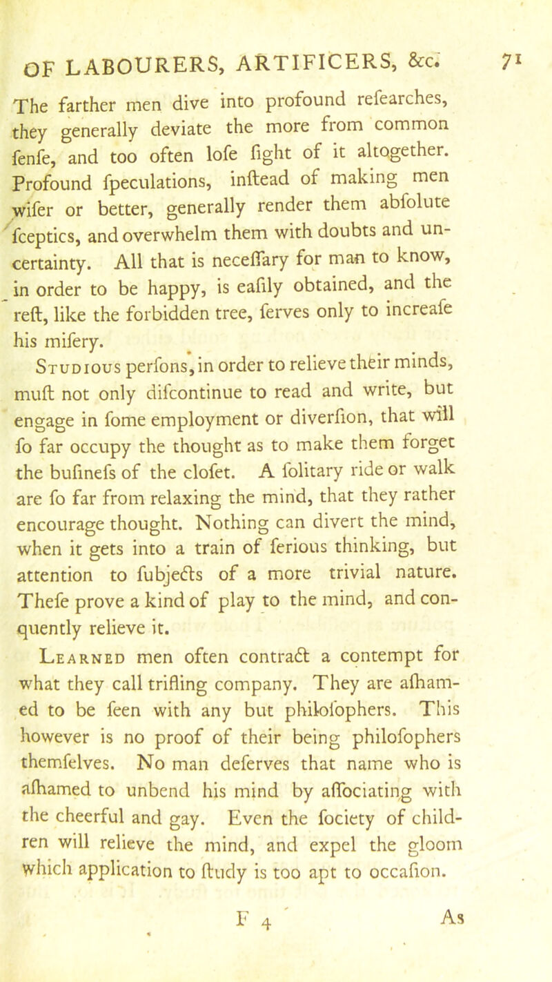 The farther men dive into profound refearches, they generally deviate the more from common fenfe, and too often lofe fight of it altogether. Profound fpeculations, inftead of making men wifer or better, generally render them abfolute fceptics, and overwhelm them with doubts and un- certainty. All that is necefiary for man to know, in order to be happy, is eafily obtained, and the reft, like the forbidden tree, ferves only to increafe his mifery. Studious perfons,in order to relieve their minds, muft not only difcontinue to read and write, but engage in fome employment or diverfion, that will fo far occupy the thought as to make them forget the bufinefs of the clofet. A folitary ride or walk are fo far from relaxing the mind, that they rather encourage thought. Nothing can divert the mind, when it gets into a train of ferious thinking, but attention to fubjefts of a more trivial nature. Thefe prove a kind of play to the mind, and con- quently relieve it. Learned men often contradt a contempt for what they call trifling company. They are afham- ed to be feen with any but philolophers. This however is no proof of their being philofophers themfelves. No man deferves that name who is afhamed to unbend his mind by aflTociating with the cheerful and gay. Even the fociety of child- ren will relieve the mind, and expel the gloom which application to ftudy is too apt to occaflon.