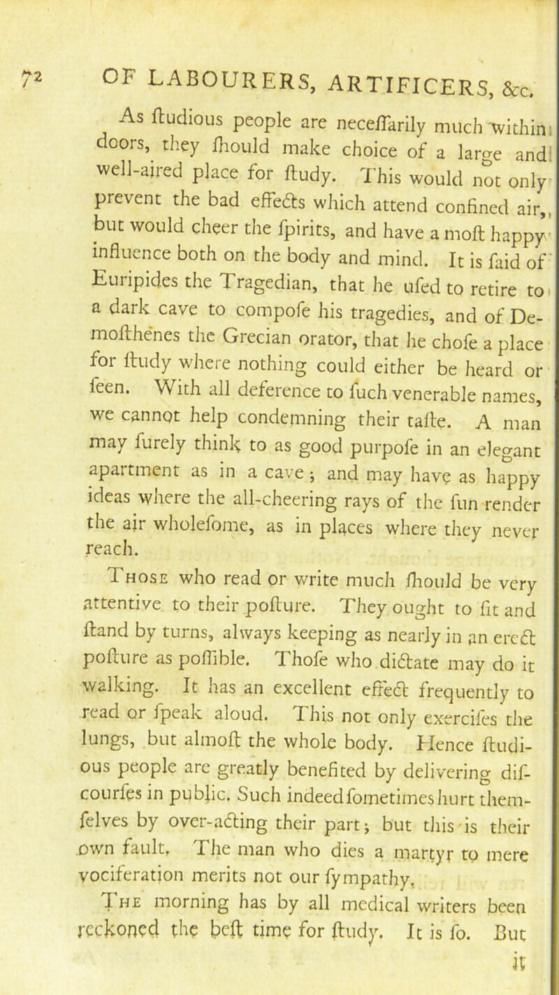 As ftudioLis people are nece/Tarily much-withim doors, they fhould make choice of a large and! well-aired place for ftudy. 'This would not only prevent the bad effeds which attend confined air,, but would cheer the fpirits, and have a moft happy influence both on the body and mind. It is faid of Euripides the Tragedian, that he ufed to retire to a dark cave to compofe his tragedies, and of De- moflihenes the Grecian orator, that he chofe a place for fhidy where nothing could either be heard or feen. With all deference to fuch venerable names, we cannot help condemning their talle. A man may furely think to as good purpofe in an elegant apartment as in a cave; and may have as happy ideas where the all-cheering rays of the fun render the air wholefome, as in places where they never reach. Those who read or write much fliould be very attentive to their poflure. They ought to fit and ftand by turns, always keeping as nearly in an ercfl; poflure as poflible, Thofe who diflate may do it walking. It has an excellent efle6t frequently to read or jpeak aloud. This not only exerciles the lungs, but almofl the whole body. Hence ftudi- OLis people arc greatly benefited by delivering dif- courfes in public. Such indeedfometimeshurt them- felves by over-ading their part; but this is their own fault, Fhe man who dies a martyr to mere vociferation merits not our fympathy, The morning has by all medical writers been jockoned the time for ftudy. It is fo. But