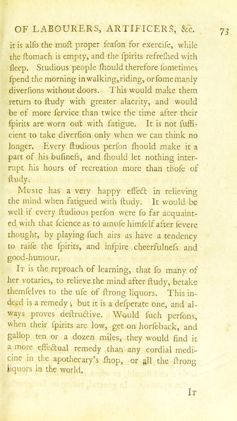 it is alfo the moft proper feafon for exercife, wliile the ftomach is empty, and the fpirits refreflied with deep. Studious people Ihould therefore fometimcs Ipend the morning in walking, riding, orfomemianly diverfions without doors. This would make them return to ftudy with greater alacrity, and would be of more fervice than twice the time after their fpirits are worn ou't with fatigue. It is not fuffi- cient to take diverfion only when we can think no longer. Every ftudious perfon fliould make it a part of his bufinels, and lliould let nothing inter- rupt his hours of recreation more than thofe of ftudy. Music has a very happy effedt in relieving the mind when fatigued with ftudy. It would be well if every ftudious perfon were fo far acquaint- ed with that fcience as to amufe himfelf after fevere thought, by playing fuch airs as have a tendency to raife the fpirits, and infpire cheerfulnefs and good-humour. It is the reproach of learning, that fo many of her votaries, to relieve the mind after ftudy, betake themfelves to the ufe of ftrong liquors. This in- deed is a remedy; but it is a defperate one, and al- ways proves deftruftive. Would fuch perfons, when their fpirits are low, get on horfeback, and gallop ten or a dozen miles, they would find it a more effeftual remedy than any cordial medi- cine in the apothecary’s fhop, or ^11 the ftrong liquors in the world,