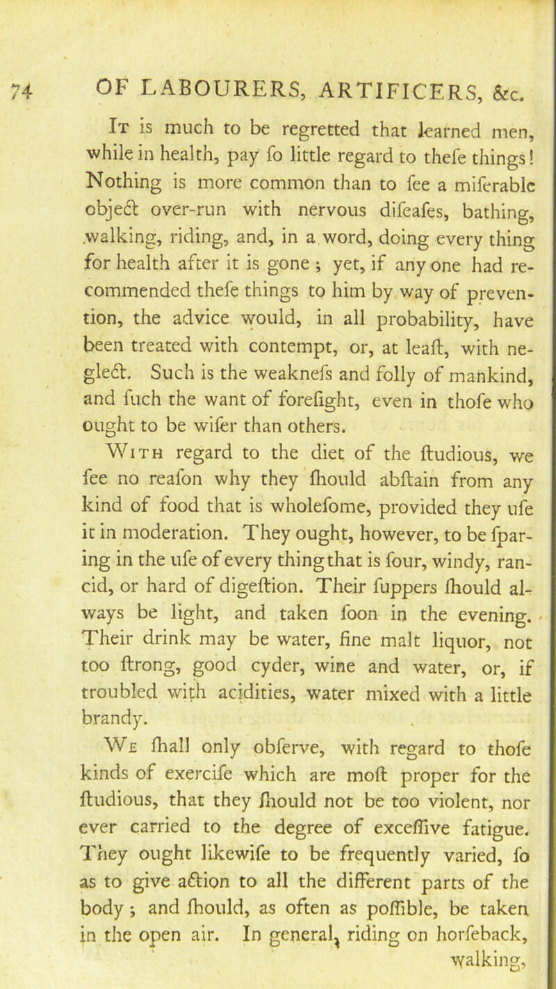 It is much to be regretted that learned men, while in health, pay fo little regard to thefe things! Nothing is more common than to fee a miferablc obje6l over-run with nervous difeafes, bathing, .walking, riding, and, in a word, doing every thing for health after it is gone ; yet, if any one had re- commended thefe things to him by way of preven- tion, the advice would, in all probability, have been treated with contempt, or, at leaft, with ne- gledt. Such is the weaknefs and folly of mankind, and fuch the want of forefight, even in thofe who ought to be wifer than others. With regard to the diet of the ftudious, we fee no reafon why they fhould abftain from any kind of food that is wholefome, provided they ufe it in moderation. They ought, however, to be Ipar- ing in the ufe of every thing that is four, windy, ran- cid, or hard of digeftion. Their fuppers ihould al- ways be light, and taken foon in the evening. • Their drink may be water, fine malt liquor, not too ftrong, good cyder, wine and water, or, if troubled with acidities, water mixed with a little brandy. We fiiall only obferve, with regard to thofe kinds of exercife which are moft proper for the ftudious, that they fnould not be too violent, nor ever carried to the degree of exceflive fatigue. They ought likewife to be frequently varied, fo as to give aftion to all the different parts of the body •, and fhould, as often as poffible, be taken in the open air. In general^ riding on horfeback, walking,