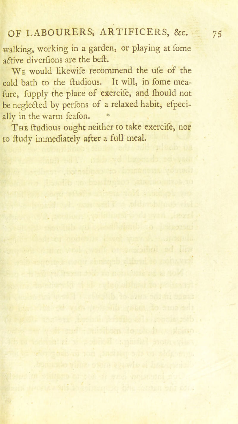 walking, working in a garden, or playing at fome aftive diverfions are the beft. We would likewife recommend the ufe of the cold bath to the ftudious. Tt will, in fome mea- fure, fupply the place of exercife, and Ihould not be negleded by perfons of a relaxed habit, efpeci- ally in the warm feafon. The ftudious ought neither to take exercife, nor to ftudy immediately after a full meal.