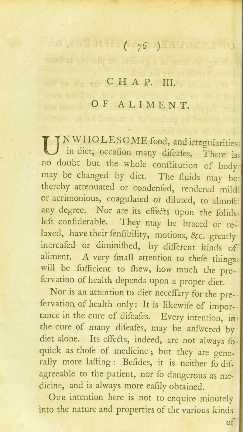( 7^ ) . CHAP. HI. OF ALIMENT, UNV^ HOLES OME food, and irregularities in diet, occafion many difeales. There isi no doubt but the. whole conftitution of body; may be changed by diet. The fluids may be* thereby attenuated or condenfed, rendered mild! or acrimonious, coagulated of diluted, to almoftt any degree. Nor are its effefts upon the folids, lefs confiderable. They may be braced or re- laxed, have their lenflbility, motions, &c. greatly increafed or diminilhed, by dilferent kinds of: aliment. A very fmall attention to thefe things: will be fuflicient to fliew, how much the pre-- fervation of health depends upon a proper diet. Nor is an attention to diet neceflary for the pre-- fervatio4 of health only: It is likewife of impor- tance in the cure of difeafes. Every intention,- ini the cure of many difeafes, may be anfwered by diet alone. Its effects, indeed, are not always fo' quick as thofe of medicine ; but they are gene- rally more Lifting: Befides, it is neither fo dif agreeable to the patient, nor fo dangerous as me- dicine, and is always more eafily obtained. Our intention here is not to enquire minutely into the nature and properties of the various kinds of
