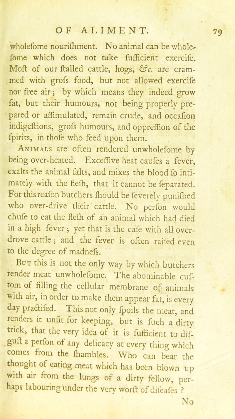 wholefome nourifliment. No animal can be whole- fome which does not take fufficient exercife. Moft of our ftalled cattle, hogs, ^c. are cram- med with grofs food, but not allowed exercife nor free air; by which means they indeed grow fat, but their humours, not being properly pre- pared or affimulated, remain crude, and occafion indigeftions, grofs humours, and opprelTion of the fpirits, in thofe who feed upon them. Animals are often rendered unwholefome by being over-heated. Excefilve heat caufes a fever, exalts the animal fairs, and mixes the blood fo inti- mately with the flefh, that it cannot be feparated. For this reafon butchers fhould be feverely punifhed who over-drive their cattle. No perfon would chufe to eat the flefti of an animal which had died in a high fever; yet that is the cafe with all over- drove cattle; and the fever is often raifed even to the degree of madnefs. But this is not the only way by which butchers render meat unwholefome. The abominable cuf- tom of filling the cellular membrane of animals with air, in order to make them appear fat, is every day pradlifed. This not only fpoils the meat, and renders it unfit for keeping, but is fuch a dirty trick, that the very idea of it is fufficient to dif- guft a perfon of any delicacy at every thing which comes from the ffiambles. Who can bear the thought of eating meat which has been blown tip with air from the lungs of a dirty fellow, per- haps labouring under the very worft of difeafes ? No