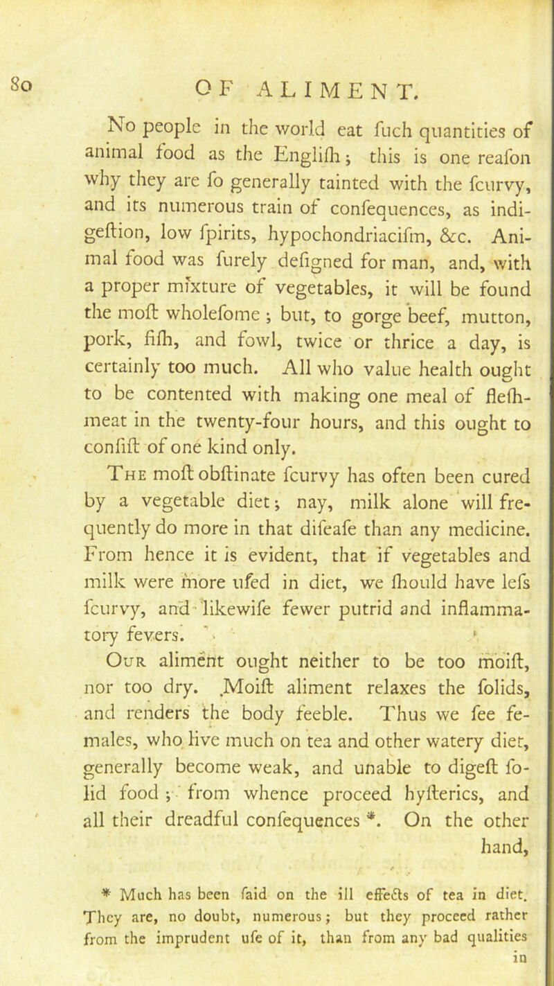 No people in the world eat ftich quantities of animal food as the Englifli; this is one reafon why they are fo generally tainted with the fcurvy, and its numerous train of confequences, as indi- geftion, low fpirits, hypochondriacifm, &cc. Ani- mal food was furely defigned for man, and, with a proper mixture of vegetables, it will be found the moll wholefome ; but, to gorge beef, mutton, pork, filh, and fowl, twice or thrice a day, is certainly too much. All who value health ought to be contented with making one meal of flefh- meat in the twenty-four hours, and this ought to confift of one kind only. The moft obftinate fcurvy has often been cured by a vegetable diet; nay, milk alone will fre- quently do more in that difeafe than any medicine. From hence it Is evident, that if vegetables and milk were more ufed in diet, we flrould have lefs fcurvy, and-likewife fewer putrid and inflamma- toi7 fevers. '' ‘ Our aliment ought neither to be too mbift, nor too dry. .Moifl aliment relaxes the folids, and renders the body feeble. Thus we fee fe- males, who live much on tea and other watery diet, generally become weak, and unable to digeft fo- lid food ' from whence proceed hyfterics, and all their dreadful confequences *. On the other hand, * Much has been faid on the ill efFe£ls of tea In diet. They are, no doubt, numerous; but they proceed rather from the imprudent ufe of it, than from any bad qualities in