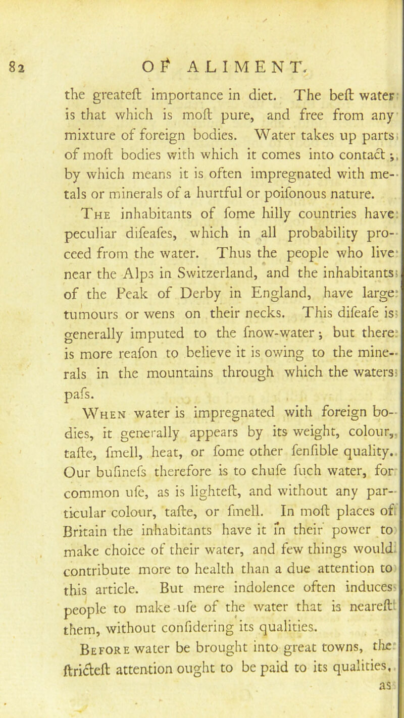 the greateft importance in diet. The belt water- is that which is moft pure, and free from any- mixture of foreign bodies. Water takes up parts, of moft bodies with which it comes into contact by which means it is often impregnated with me-- tals or minerals of a hurtful or poifonous nature. The inhabitants of fome hilly countries have: peculiar difeafes, which in all probability pro-- ceed from the water. Thus the people who live- near the Alps in Switzerland, and the inhabitants? of the Peak of Derby in England, have large* tumours or wens on their necks. This difeafe is? generally imputed to the fnow-water *, but there* is more reafon to believe it is owing to the mine- rals in the mountains through which the waters? pafs. When water is impregnated with foreign bo- dies, it generally appears by its weight, colour,, tafte, fmell, heat, or fome other fenfible quality.. Our bufinefs therefore is to chufe fuch water, for common ufe, as is lighteft, and without any par- ticular colour, tafte, or fmell. In moft places oft Britain the inhabitants have it m their power to) make choice of their water, and few things would: contribute more to health than a due attention to this article. But mere indolence often induces- people to make-ufe of the water that is neareft' them, without confidering its qualities. Before water be brought into great towns, the* ftri(fteft attention ought to be paid to its qualities,. as