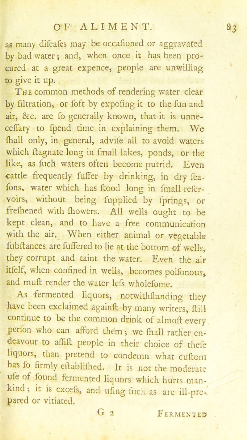 as many difeafes may be occafioned or aggravated by bad water; and, when once it has been pro- cured at a great expence, people are unwilling to give it up. The common methods of rendering water clear by filtration, or foft by expofing it to the fun and air, &c. are fo generally known, that it is unne- ceflary to fpend time in explaining them. We fhall only, in general, advife all to avoid waters which ftagnate long in fmall lakes, ponds, or the like, as fuch waters often become putrid. Even cattle frequently fuffer by drinking, in dry fea- fons, water which has ftood long in fmall refer- voirs, without being fupplied by fprings, or frefliened with fhowers. All wells ought to be kept clean, and to have a free communication with the air. When either animal or vegetable fubftances are fuffered to lie at the bottom of wells, they corrupt and taint the water. Even the air itfelf, when confined in wells, becomes poifonous,. and muft render the water lefs wholefome. As fermented liquors, notwithftanding they have been exclaimed againft by many writers, ftill continue to be the common drink of almoft every perfon who can afford them ■, we fhall rather en- deavour to affifl people in their choice of thefe liquors, than pretend to condemn what cuftom has fo firmly eftabliflied. It is not the moderate ufe of found fermented liquors which hurts man- kind ; it is excefs, and ufing fuck as are ill-pre-. pared or vitiated. Fermented