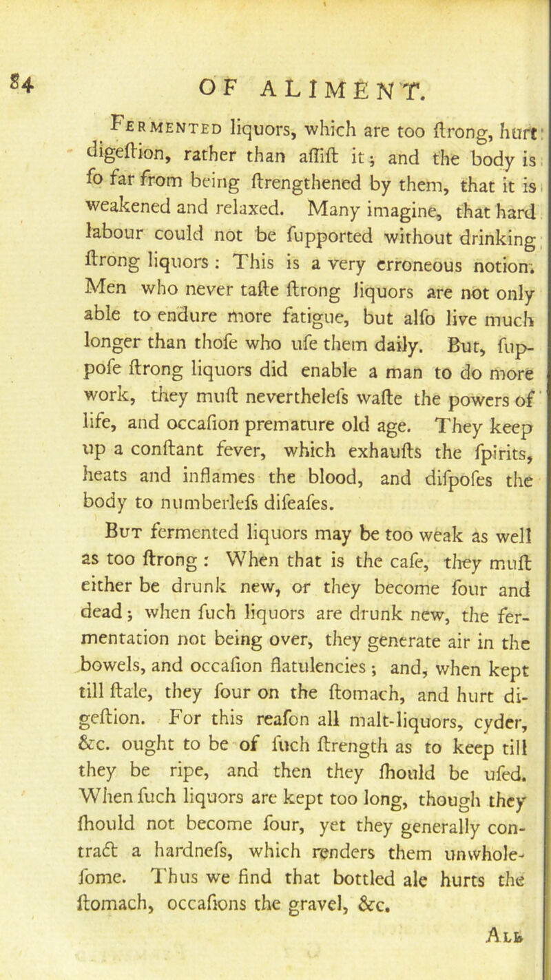 ^ Fermented liquors, which are too flrong, hurt' digellion, rather than affift it; and the body is i fo far from being ftrengthened by them, that it isi weakened and relaxed. Many imagine, that hard labour could not be fupported without drinking ftrong liquors ; This is a very erroneous notion; Men who never tafte flrong liquors are not only able to endure more fatigue, but alfo live much longer than thofe who ufe them daily. But, fup- pofe flrong liquors did enable a man to do more work, they mnfl neverthelefs wafle the powers of ’ life, and occafion premaaire old age. They keep up a conftant fever, which exhaufls the fpirits, heats and inflames the blood, and difpofes the body to numberlefs difeafes. But fermented liquors may be too weak as well as too flrong : When that is the cafe, they mull either be drunk new, or they become four and dead j when fuch liquors are drunk new, the fer- mentation not being over, they generate air in the bowels, and occafion flatulencies ; and, when kept till Bale, they four on the llomach, and hurt di- geflion. For this reafon all malt-liquors, cyder, &c. ought to be of fuch flrength as to keep till they be ripe, and then they fhould be ufed. When fuch liquors are kept too long, though they fhould not become four, yet they generally con- tradl a hardnefs, which renders them unwhole- fome. Thus we find that bottled ale hurts the flomach, occafions the gravel, &c.