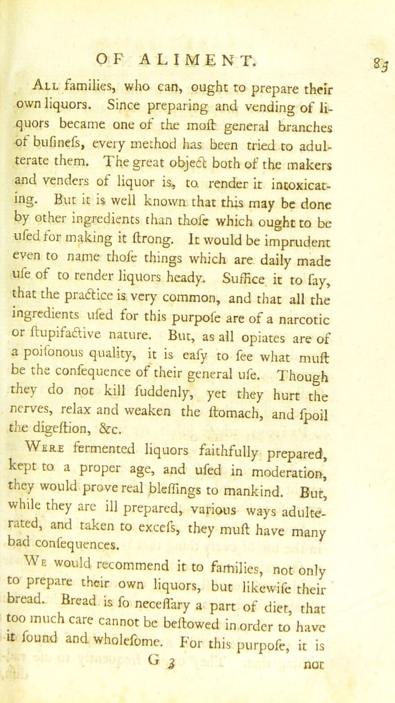 All families, who can, ought to prepare thdr own liquors. Since preparing and vending of li- quors became one of the mofl: general branches of bufinefs, every method has been tried to adul- terate them. The great objedl both of the makers and venders of liquor is, to. render it intoxicat- ing. But it is well known that this may be done by other ingredients than thofe which ought to be ufed for making it ftrong. It would be imprudent even to name thofe things which are daily made life of to render liquors heady. Suffice it to fay, ffiat the pradice is, very common, and that all the ingredients ufed for this purpole are of a narcotic or ftupifaftive nature. But, as all opiates are of a poilbnous quality, it is eafy to fee what mull be the confequence of their general ufe. Though they do not kill fuddenly, yet they hurt the nerves, relax and weaken the ftomach, and fpoil the digeftion, &c. Were fermented liquors faithfully prepared, kept to a proper age, and ufed in moderation’ they would prove real bleffings to mankind. Bur, while they are ill prepared, various ways adulte- rated, and taken to excefs, they muft have many bad confequences. We would recommend it to families, not only to prepare their own liquors, but likewife their bread. Bread is fo neceflary a. part of diet, that too much care cannot be bellowed in order to have It found and wholefome. For this purpofe, it is ^ i not