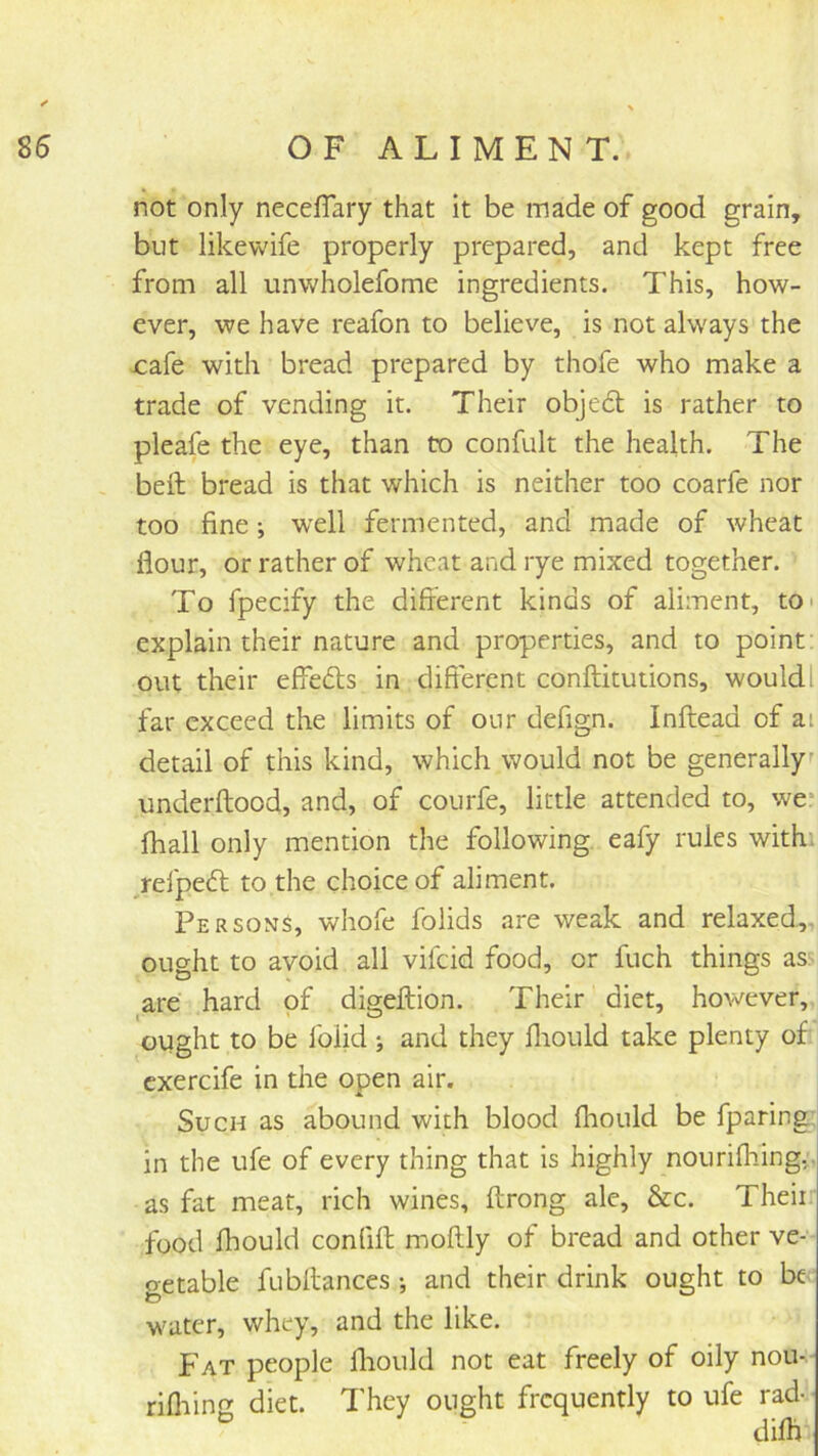 not only neceflary that it be made of good grain, but likewife properly prepared, and kept free from all unwholefome ingredients. This, how- ever, we have reafon to believe, is not always the jcafe with bread prepared by thofe who make a trade of vending it. Their objedt is rather to pleafe the eye, than to confult the health. The bell bread is that which is neither too coarfe nor too fine; well fermented, and made of wheat flour, or rather of wheat and rye mixed together. To fpecify the different kinds of aliment, to* explain their nature and properties, and to point: out their effedls in different conftitutions, wouldl far exceed the limits of our defign. Inftead of at detail of this kind, which would not be generally^ underftood, and, of courfe, little attended to, we* fhall only mention the following eafy rules with, /efpedl to the choice of aliment. Persons, whofe folids are weak and relaxed,, ought to avoid all vifeid food, or fuch things as. are hard of digeffion. Their diet, however, ought to be Iblid ; and they fliould take plenty of cxercife in the open air. Such as abound with blood fhould be fparing; in the ufe of every thing that is highly nourifliing.'. as fat meat, rich wines, ftrong ale, &c. Theii: food fhould confift moflly of bread and other ve- getable fubflances •, and their drink ought to be water, whey, and the like. Fat people lliould not eat freely of oily nou- rifliing diet. They ought frequently to ufe rad- difh