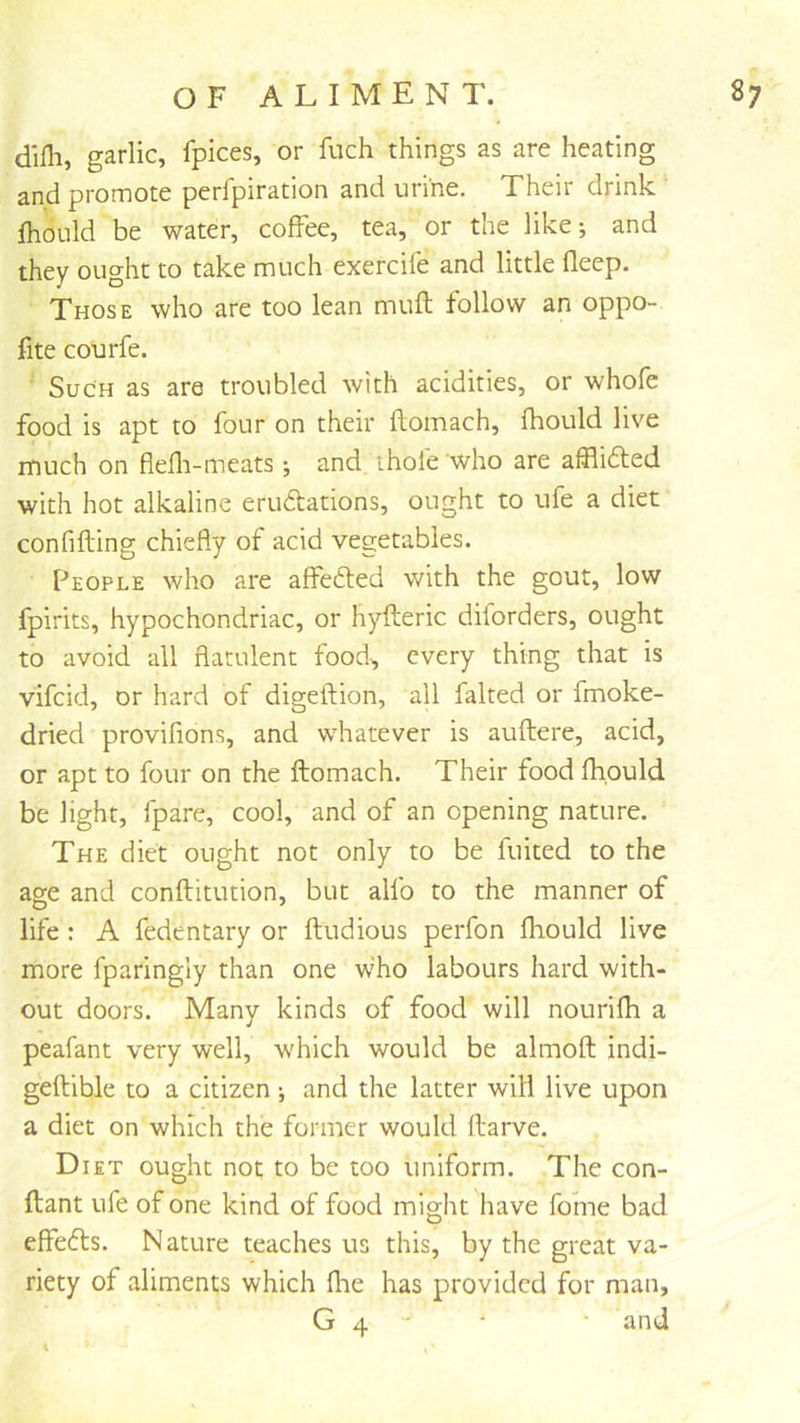 difli, garlic, fpices, or fiich things as are heating and promote perfpiration and urine. Their drink fhould be water, coffee, tea, or the like; and they ought to take much exercile and little fleep. Those who are too lean muft follow an oppo- fite courfe. Such as are troubled with acidities, or whofe food is apt to four on their flomach, fhould live rnuch on flefli-meats •, and ihofe who are affli61;ed with hot alkaline erudations, ought to ufe a diet confifting chiefly of acid vegetables. People who are affefted with the gout, low fpirits, hypochondriac, or hyfteric diforders, ought to avoid all flatulent food, every thing that is vifcid, or hard of digeftion, all faked or fmoke- dried provifions, and whatever is auflere, acid, or apt to four on the flomach. Their food fhould be light, fpare, cool, and of an opening nature. The diet ought not only to be fuited to the age and conflitution, but allb to the manner of life : A fedentary or fludious perfon fhould live more fparingly than one who labours hard with- out doors. Many kinds of food will nourifh a peafant very well, which would be almofl indi- geftible to a citizen ; and the latter will live upon a diet on which the former would flarve. D lET ought not to be too uniform. The con- flant ufe of one kind of food might liave fome bad effedls. Nature teaches us this, by the great va- riety of aliments which flie has provided for man, G 4 ‘ and