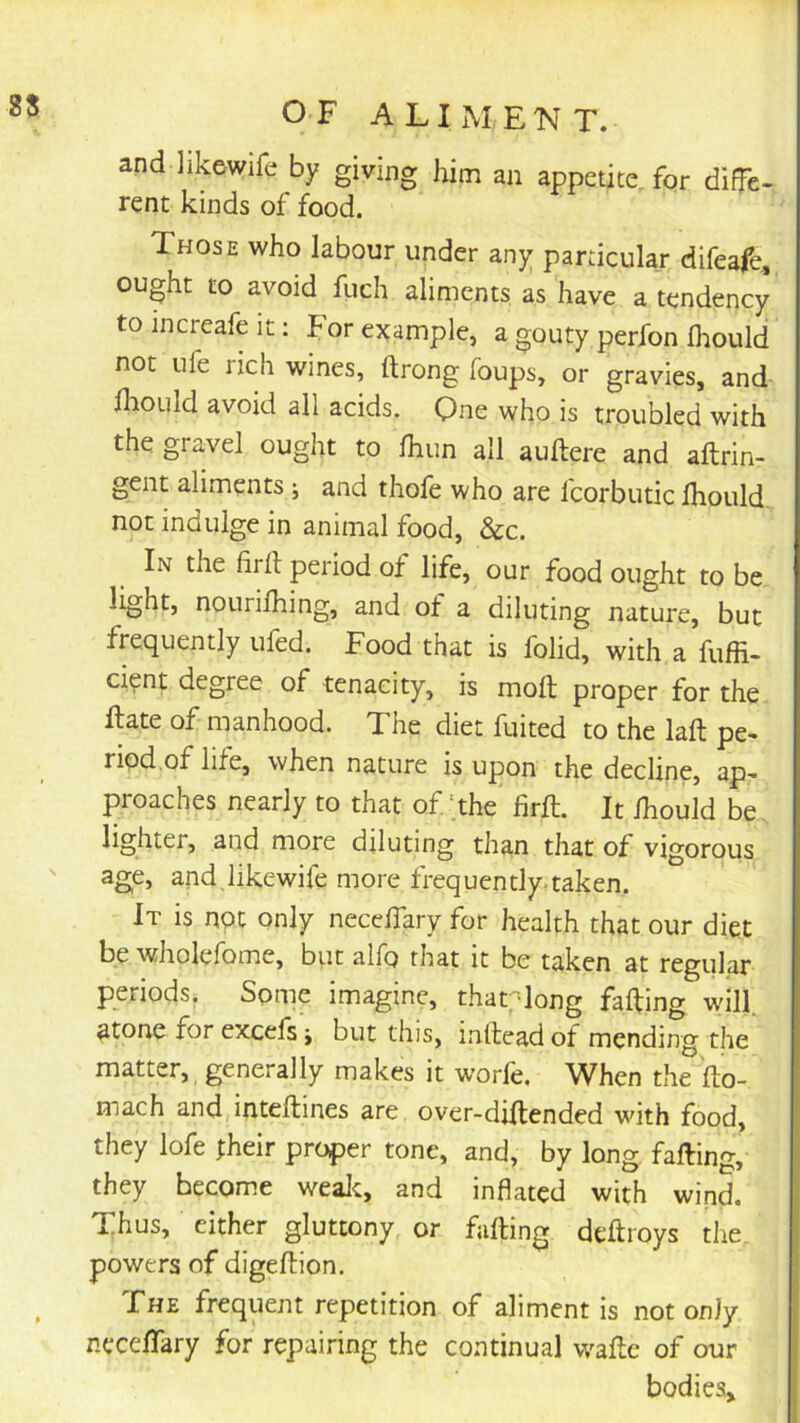 25 and likewife by giving him an appetite, for diffe- rent kinds of food. Those who labour under any particular difeafe, ought to avoid fuch aliments as have a tendency to increafe it: For example, a gouty perfon Ihould not life rich wines, ftrong foups, or gravies, and fliould avoid all acids. One who is troubled with the gravel ought to Ihun all auftere and aftrin- gent aliments j and thofe who are fcorbutic Ihould not indulge in animal food, &c. In the firll period of life, our food ought to be nouriihing, and of a diluting nature, but frequently ufed. Food that is folid, with a fuffi- ci^nt degree of tenacity, is moft proper for the ftate of manhood. The diet fuited to the laft pe- riod,of life, when nature is upon the decline, ap- proaches nearly to that of ;the firft. It Ihould be lighter, and more diluting than that of vigorous age, and,likewife more frequently taken. It is not only neccffary for health that our diet be wholefome, but alfo that it be taken at regular periods. Some imagine, thar-long facing wilf atone for excefs j but this, intlead of mending the matter, generally makes it worfe. When the fto- mach and inteftines are over-diltended with food, they lofe fheir proper tone, and, by long falling, they become wealc, and inflated with wind. Thus, either gluttony, or falling deftroys the powers of digellion. FHE frequent repetition of aliment is not only necelTary for repairing the continual wallc of our bodies.