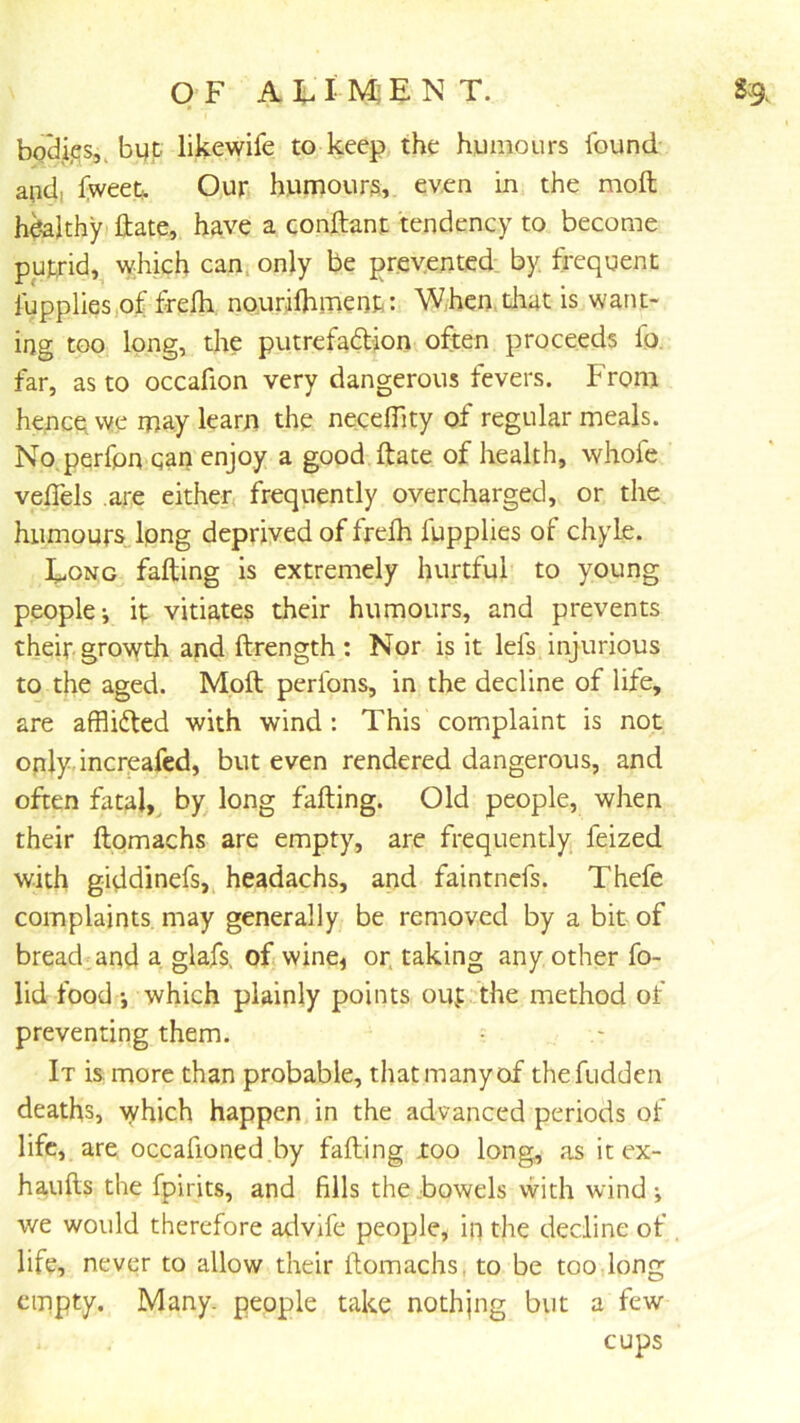 OF A In I ENT. 8:9. bodies,, byp likewife to keep the humours found and, Iweet. Our humours,, even in the moft healthy Hate, h^ve a conftant tendency to become putrid, vyhich canj only be presented by. frequent I'upplies.o.f nourifhment: Whemdiut is want- ing too long, die putrefadion often proceeds lo. far, as to occafion very dangerous fevers. From hencqvve may learn the necelTity of regular meals. No perfpn can enjoy a good date of health, whofe veflels are either, frequently overcharged, or the humours long deprived of frelh fupplies of chyle. Eong fading is extremely hurtful to young people-, ip vitiates their humours, and prevents their growth and ftrength : Nor is it lefs injurious to the aged. Moft perfons, in the decline of life, are afflided with wind : This complaint is not only, increafcd, but even rendered dangerous, and often fatal,^ by long falling. Old people, when their ftomachs are empty, are frequently feized with giddinefs, headachs, and faintnefs. Thefe complaints may generally be removed by a bit of broadband a glafs. of, wine, or. taking any other fo- lid food which plainly points oup the method of preventing them. It is more than probable, that many of thefudden deaths, which happen in the advanced periods of life, are occafioned.by falling too long, as it ex- haufts the fpirits, and fills the bowels with wind we would therefore advlfe people, in the decline of , life, never to allow their ftomachs, to be too long empty. Many, people take nothjng but a few cups