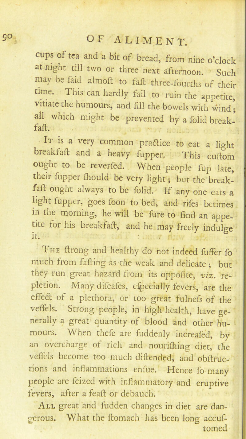 cups of tea and a bit of bread, from nine o’clock at night till two or three next afternoon. Such may be faid almoft to fall three-fourths of their time. This can hardly fail to ruin the appetite, vitiate the humours, and fill the bowels with wind’; all which might be prevented by a folid break- faft. It is a very common praftice to eat a light breakfaft and a heavy fupper. This cuftom ought to be reverled. When people fup late, their fupper Ihould be very light; but the break- faft ought always to be folid. If any one eats a light fupper, goes foon to bed, and rifes betimes in the morning, he will be fure to find an appe- tite for his breakfaft, and he may freely indulge The flrong and healthy do not indeed fuffer fo much from fading as the weak and delicate ; but they run great hazard from its oppofite, viz. re- pletion. Many difeafes, elpecially fevers, are the effeft of a plethora, or too great fulnefs of the vefl'els. Strong people, in high health, have ge- nerally a great quantity of blood and other hu- mours, When thefe are fuddenly increafed, by an overcharge of rich and nourilhing diet, the veffcls become too much diftended, and obftruc- rions and inflammations enfue. Hence fo many people are feized with inflammatory and eruptive fevers, after a feafl; or debauch. All great and fudden changes in diet are dan- gerous. What the ftomach has been long accuf- tomed