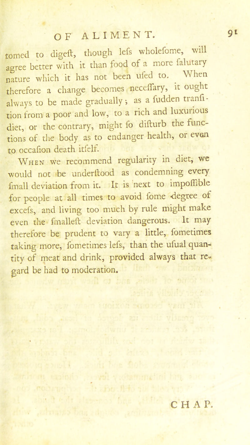 tomed to digeft, though lefs wholefome, will agree better with it than food of a ruore falutary nature which it has not been ufed to. ^ When therefore a change becomes necelTary, it ought always to be made gradually, as a fudden tranfi- tion from a poor and low, to a rich and luxurious diet, or the contrary, might fo difturb the func- tions of the body as to endanger health, or even to occafion death itfelt. When we recommend regularity in diet, wc would not 'be underftood as condemning every fmall deviation from it. It is next to impoffible for people at all times to avoid fom.e <iegree of excels, and living too much by rule might make even the fmalleft deviation dangerous. It may therefore be prudent to vary a little, fometimes taking more, fometimes lefs, than the ufual quan- tity of meat and drink, provided always that re^ gard be had to moderation. CHAP.