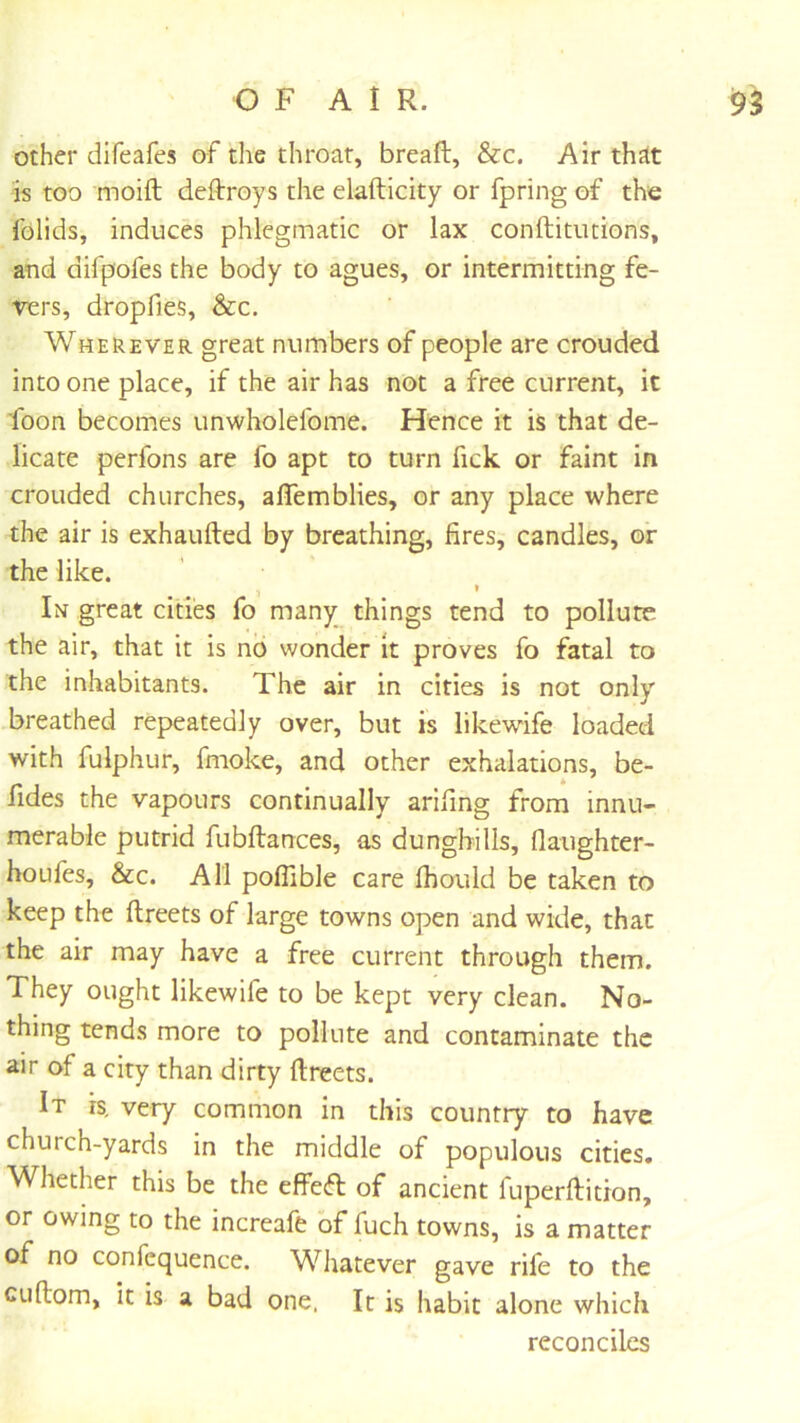other difeafes of the throat, breaft, &c. Air thdt is too moift deftroys the elafticity or fpring of the folids, induces phlegmatic or lax conftitutions, and difpofes the body to agues, or intermitting fe- vers, dropfies, &c. Wherever great numbers of people are crouded into one place, if the air has not a free current, it foon becomes unwholefome. Hence it is that de- licate perfons are fo apt to turn fick or faint in crouded churches, alTemblies, or any place where the air is exhaufted by breathing, fires, candles, or the like. » In great cities fo many_ things tend to pollute the air, that it is no wonder it proves fo fatal to the inhabitants. The air in cities is not only breathed repeatedly over, but is likewife loaded with fulphur, fmoke, and other exhalations, be- fides the vapours continually arifing from innu- merable putrid fubftances, as dunghills, flaughter- houfes, &c. All poffible care Ihould be taken to keep the ftreets of large towns open and wide, that the air may have a free current through them. They ought likewife to be kept very clean. No- thing tends more to pollute and contaminate the air of a city than dirty ftreets. It is, very common in this country to have church-yards in the middle of populous cities. Whether this be the effefb of ancient fuperftition, or owing to the increafe of fuch towns, is a matter of no confequence. Whatever gave rife to the CLiftom, It is a bad one. It is habit alone which reconciles