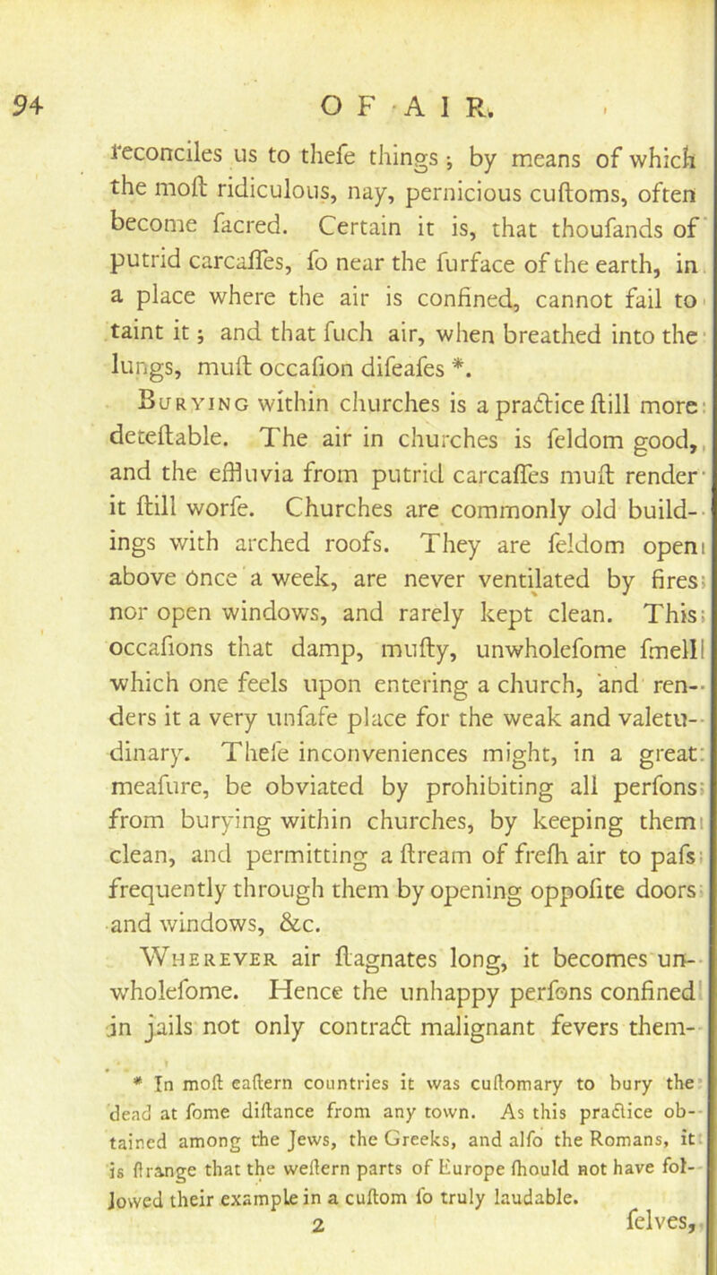 reconciles us to thefe things •, by means of which the molt ridiculous, nay, pernicious cuftoms, often become facred. Certain it is, that thoufands of’ putrid carcafles, fo near the furface of the earth, in a place where the air is confined, cannot fail tO' taint it; and that fuch air, when breathed into the lungs, mull occafion difeafes *. Burying within churches is a practice Hill more: detellable. The air in churches is feldom good,, and the effiuvia from putrid carcafles mult render- it ftill worfe. Churches are commonly old build-- ings with arched roofs. They are feldom openi above Once a week, are never ventilated by fires; nor open windows, and rarely kept clean. This: occafions that damp, mufty, unwholefome fmelil which one feels upon entering a church, 'and ren-- ders it a very unfafe place for the weak and valetu- dinary. Thefe inconveniences might, in a great: meafure, be obviated by prohibiting all perfons; from burying within churches, by keeping them; clean, and permitting a ftream of frefh air to pafsi frequently through them by opening oppofite doors, and windows, &c. Wherever air llagnates long, it becomes un-- wholefome. Hence the unhappy perfons confinedl jn jails not only contract: malignant fevers them- * In moft eaftern countries it was cuftomary to bury the* dead at fome dillance from any town. As this praflice ob- tained among rhe Jews, the Greeks, and alfo the Romans, it; is ftrange that the weflern parts of Europe fhould not have fol- lowed their .example in a cuftom fo truly laudable. 2 felves,,