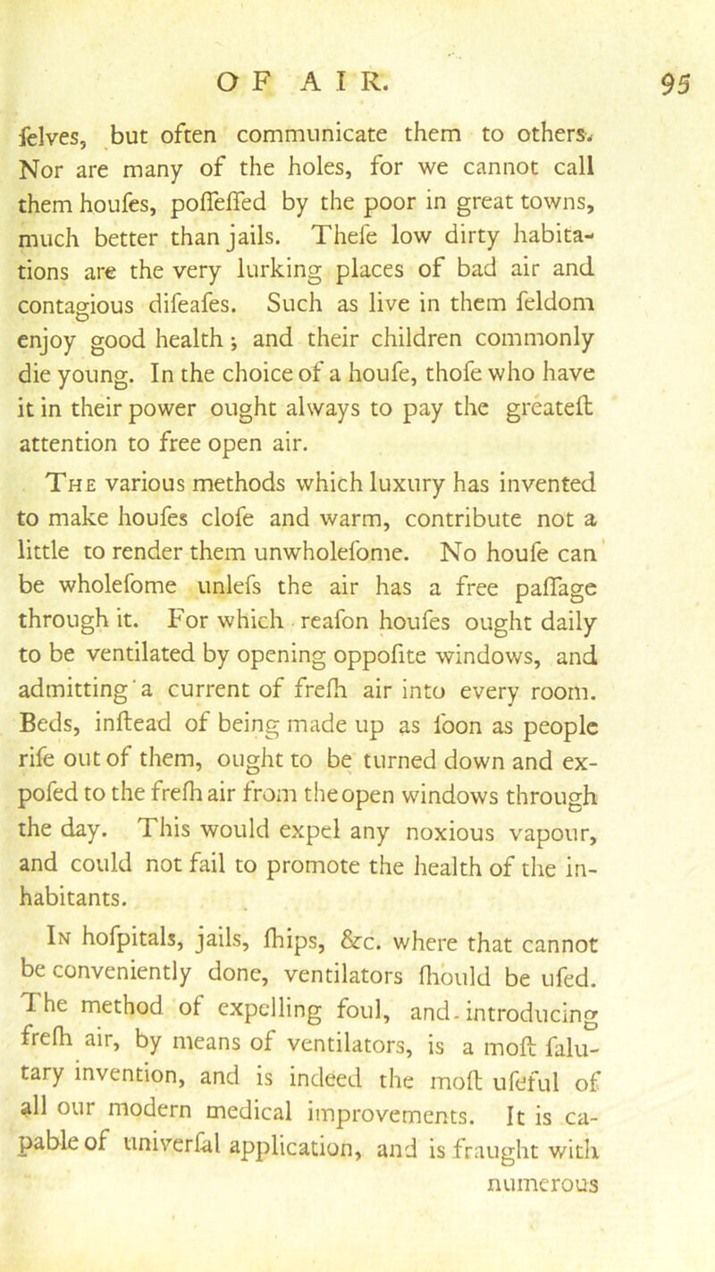 fclves, but often communicate them to others. Nor are many of the holes, for we cannot call them houfes, poffelfed by the poor in great towns, much better than jails. Thefe low dirty habita- tions are the very lurking places of bad air and contagious difeafes. Such as live in them feldom enjoy good health j and their children commonly die young. In the choice of a houfe, thofe who have it in their power ought always to pay the greatefl attention to free open air. The various methods which luxury has invented to make houfes clofe and warm, contribute not a little to render them unwholefome. No houfe can’ be wholefome unlefs the air has a free paffage through it. For which reafon houfes ought daily to be ventilated by opening oppofite windows, and admitting a current of frelh air into every room. Beds, inftead of being made up as foon as people rife out of them, ought to be turned down and ex- pofed to the frefh air from the open windows through the day. This would expel any noxious vapour, and could not fail to promote the health of the in- habitants. In hofpitals, jails, fhips, &c. where that cannot be conveniently done, ventilators flibuld be ufed. The method of expelling foul, and. introducing frelh air, by means of ventilators, is a moft falu- tary invention, and is indeed the moll ufeful of all our modern medical improvements. It is ca- pable of univerlal application, and is fraught with numerous