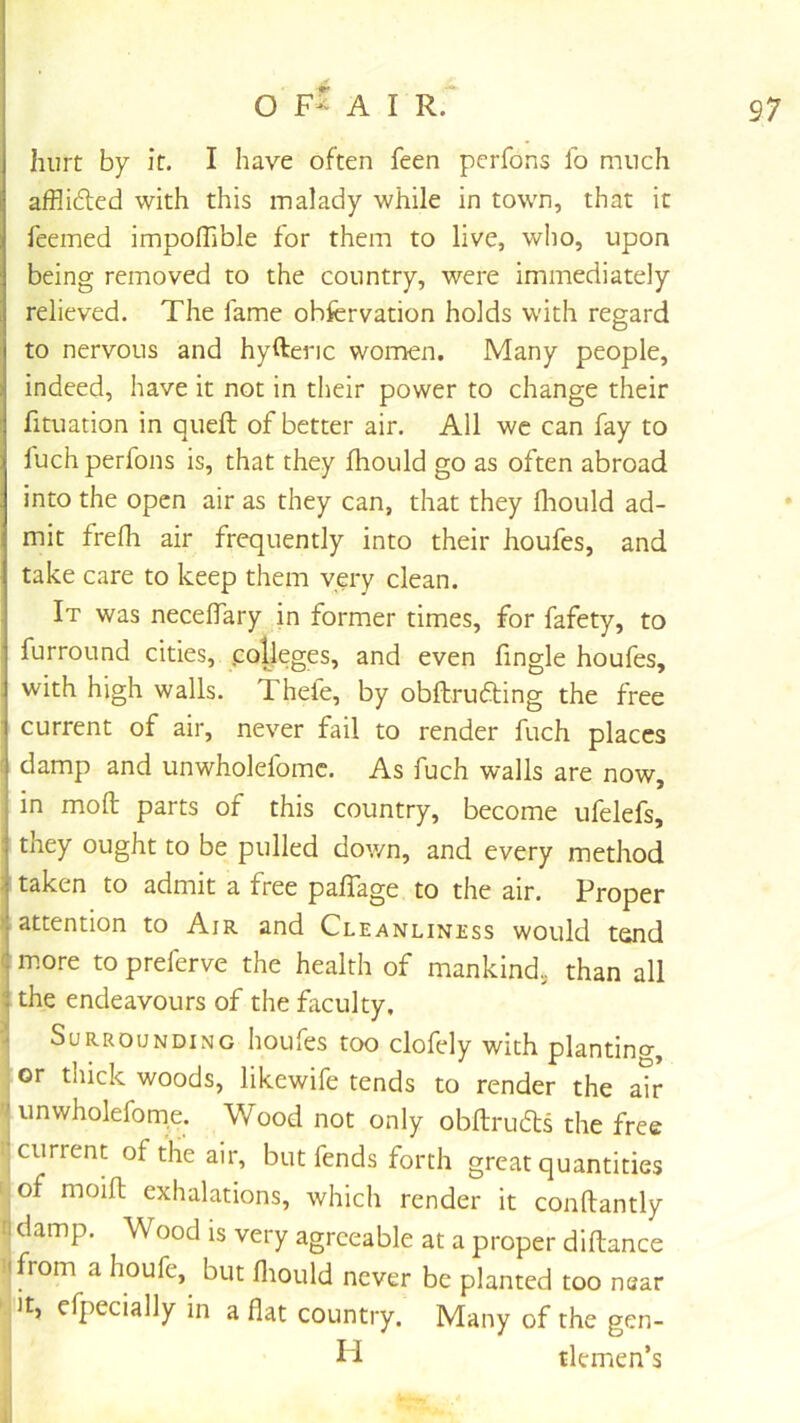 hurt by it. I have often feen pcrfons fo much afflifted with this malady while in town, that it fcemed impolTible for them to live, wlio, upon being removed to the country, were immediately relieved. The fame obfcrvation holds with regard to nervous and hyftenc women. Many people, indeed, have it not in their power to change their fituation in queft of better air. All we can fay to fuch perfons is, that they fhould go as often abroad into the open air as they can, that they fliould ad- mit frefh air frequently into their houfes, and take care to keep them very clean. It was necelTary in former times, for fafety, to furround cities, .colleges, and even fingle houfes, with high walls. Thele, by obftrufting the free current of air, never fail to render fuch places damp and unwholefomc. As fuch walls are now, in mod parts of this country, become ufelefs, they ought to be pulled dov/n, and every method taken to admit a free pafTage to the air. Proper attention to Air and Cleanliness would tend ( more to preferve the health of mankind, than all : the endeavours of the faculty. •J Surrounding houfes too clofely with plantino-, , or thick woods, likewife tends to render the ah unwholeforne. Wood not only obdrudls the free current of the air, but fends forth great quantities f of moift exhalations, which render it conftantly i| damp. Wood is very agreeable at a proper diftance II from a houfe, but fliould never be planted too near cfpecially in aflat country. Many of the gen- ii tlemen’s 1