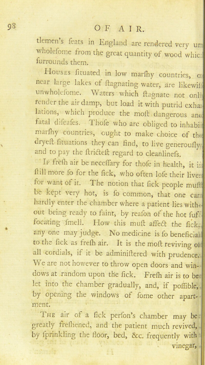 tletnen s fears in England are rendered very un wholcfome from the great quantity of wood whic. lurrounds them. Houses fituated in low marflTiy countries, m near large lakes of ftagnating water, are likewilii unwholclome. Waters which ftagnate not onli’ render the air damp, but load it with putrid exha- lations, which produce the moft dangerous am, fatal difeafes. Xhofe who are obliged to inhabii marfliy countries, ought to make choice of thn dryeft lituations they can find, to live generoufly and to pay the ftriaeft regard to cleanlinefs. If frefli air be neceffary for thofe in health, it Fill more lo for the fick, who often lofe their liveti for want of it. The notion that fick people muFi be kept very hot, is fo common, that one car: hardly enter the chamber where a patient lies witln- out being ready to faint, by reafon of'the hot fuff- focating fmell. How this muft affedl the fick., any one may judge. No medicine is fo beneficlail to the fick as frefh air. It is the moft reviving ol all cordials, if it be adminiftered with prudence,:. We are not however to throw open doors and win-- dovvs at random upon the fick. Frefh air is to be i let into the chamber gradually, and, if poffible;, by opening the windows of fome other apart-* ment. T. HE air of a fick perfon’s chamber may be^ greatly frefliened, and the patient much revived,^, by fprinkling the floor, bed, &c. frequently with;i vinegar,]',