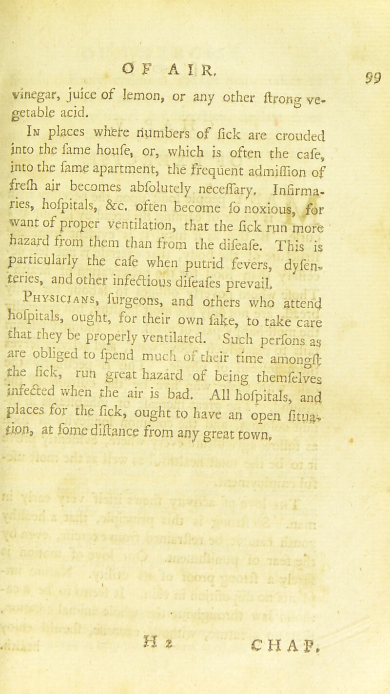 Vinegar, juice of lemon, or any other ftrong ve- getable acid. In places where numbers of fick are crouded into the fame hoiife, or, which is often the cafe, into the fame apartment, the frequent admiffion of frefh air becomes abfolutely necelTary, Infirma- ries, holpitals, &c. often become fo noxious, for want of proper ventilation, that the fick run more ' hazard from them than from the difeafe. This is particularly the cafe when putrid fevers, dyfen- teiies, and other infecflious difeafes prevail, Physicjans, furgeons, and others who attend hofpitals, ought, for their own fake, to take care that they be properly ventilated. Such perfons as are obliged to fpend much of their time amongd: the fick, run great hazard of being themleives infeded when .the air is bad. All hofpitals, and places for the fick, ought to have an open fitug? don, at fome diftance from any great town. H ? CHAP.