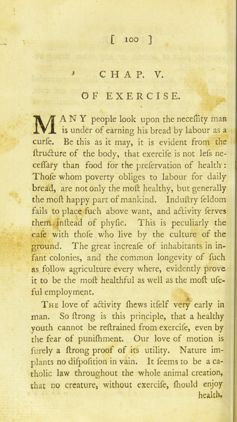 ^ C H A P. V. GFEXERCISE. % Many people look upon the neceltity man is under of earning his bread by labour as a curfe. Be this as it may, it is evident from the Itrudlure of the body, that exercife is not lefs ne- ceflary than food for the prefervation of health: Thofe whom poverty obliges to labour for daily bread, are not only the moft healthy, but generally the moft happy part of mankind. Induftry fcldom fails to place fuch above want, and aflivlty ferves them.inftead of phyfic. This is peculiarly the cafe with thofe who live by the culture of the ground. The great increafe of inhabitants in in- fant colonies, and the common longevity of fuch as follow agriculture every where, evidently prove it to be the moft healthful as well as the moft ufe- [ fill employment. ' The love of aflivlty fticws itfelf very early in man. So ftrong is this principle, that a healthy youth cannot be reftrained from exercife, even by the fear of puniftiment. Our love of motion is furely a ftrong proof of its utility. Nature im- plants no difpofition in vain. It feems to be a ca- tholic law throughout the whole animal creation, that no creature, without exercife, ftiould enjoy healtii>