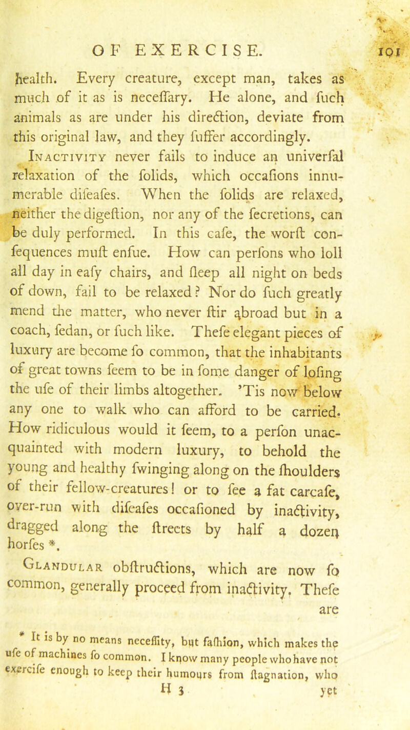 health. Every creature, except man, takes as much of it as is neceffary. He alone, and fuch animals as are under his dire6tion, deviate from this original law, and they fuffer accordingly. Inactivity never fails to induce an univerfal relaxation of the folids, which occafions innu- merable difeafes. When the folids are relaxed, neither the digeftion, nor any of the fecretions, can be duly performed. In this cafe, the word con- fequences muft enfue. How can perfons who loll all day in eafy chairs, and deep all night on beds of down, fail to be relaxed ? Nor do fuch greatly mend tlie matter, who never ftir abroad but in a coach, fedan, or fuch like. Thefe elegant pieces of luxury are become fo common, that the inhabitants of great towns feem to be in forne danger of Ipfing the ufe of their limbs altogether. ’Tis now^ below any one to walk who can afford to be carried* How ridiculous would it feem, to a perfon unac- quainted with modern luxury, to behold the young and healthy fwinging along on the fhoulders of their fellow-creatures! or to fee a fat carcafe, over-run with difeafes occafioned by ina<5tivity, dragged along the flrects by half a dozen horfes *. Glandular obftrudtions, which are now fo common, generally proceed fi'om inaftivity, Thefe are It is by no means neceflity, bqt fafhion, which makes the ufe of machines fo common. I kqow many people who have not exercife enough to keep their humours from llagnation, who H 3 yet