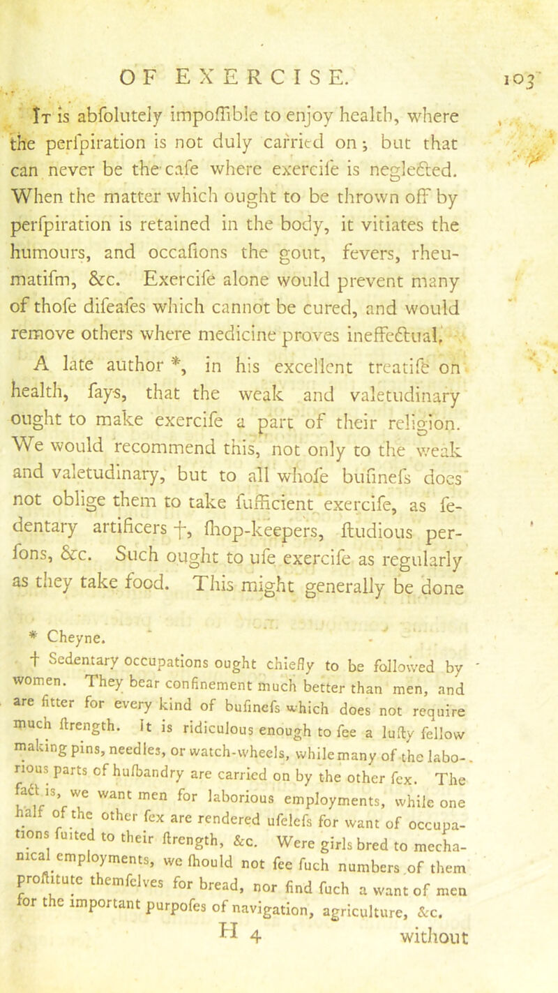 It is abfoliitely impoffible to enjoy health, where the perfpiration is not duly carried on; but that can never be the cafe where exercife is neglefted. When the matter which ought to be thrown off by perfpiration is retained in the body, it vitiates the humours, and occafions the gout, fevers, rheu- matifm, &c. Exercife alone would prevent many of thofe difeafes which cannot be cured, and would remove others where medicine proves ineffedtual, . A late author % in his excellent treatife on health, fays, that the weak and valetudinary ought to make exercife a part of their religion. We would recommend this, not only to the weak and valetudinary, but to all whofe bufinefs docs' not oblige them to take fufficient exercife, as fe- dentary artificers f, fliop-keepers, ftudious per- fons, &c. Such ought to ufe exercife as regularly as they take food. This might generally be done * Cheyne. ’ - ' t Sedentary occupations ought chiefly to be followed by ' women. They bear confinement much better than men, and are fitter for every kind of bufinefs which does not require much ftrength. It is ridiculous enough to fee a lufty fellow making pins, needles, or watch-wheels, whilemany of the labo-. nous parts of hulbandry are carried on by the other fex. The fad is we want men for laborious employments, while one halt of the other fex are rendered ufelefs for want of occupa- tions fu.ted to their ftrength, &c. Were girls bred to mecha- mcal employments, we Ihould not fee fuch numbers of them proftitute themfclves for bread, nor find fuch a want of men for the important purpofes of navigation, agriculture, &c. 4 without CO