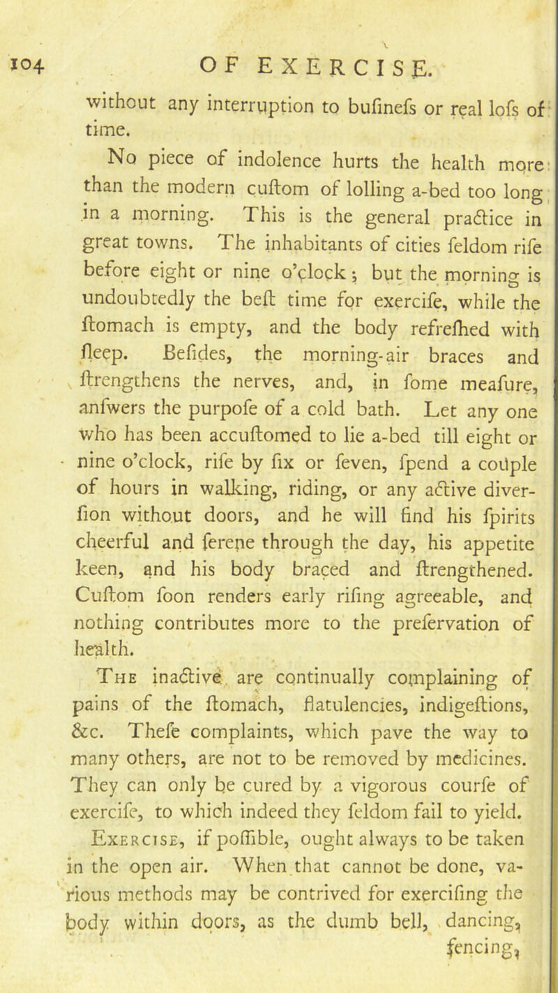 without any interruption to bufmefs or real lofs of time. No piece of indolence hurts the health mqre- than the modern cuftom of lolling a-bed too long, in 3, morning. This is the general pradlice in great towns. The inhabitants of cities feldom rife before eight or nine o’clock; but the mornino- is undoubtedly the beft time for exercife, while the flomach is empty, and the body refrelhed with fleep. Befides, the morning-air braces and ftrengthens the nerves, and, in fome meafure, anfwers the purpofe of a cold bath. Let any one who has been accuftomed to lie a-bed till eight or • nine o’clock, rife by fix or feven, fpend a coUple of hours in walidng, riding, or any a6live diver- fion without doors, and he will find his fpirits cheerful and ferepe through the day, his appetite keen, and his body braced and ftrengthened. Cuftom foon renders early rifing agreeable, and nothing contributes more to the prefervation of health. The inadtive, are continually complaining of pains of the ftomach, flatulencies, indigeftions, &c. Thefe complaints, which pave the way to many others, are not to be removed by medicines. They can only be cured by a vigorous courfe of exercife, to which indeed they feldom fail to yield. Exercise, if poffible, ought always to be taken in the open air. When that cannot be done, va- rious methods may be contrived for exercifing the body within doors, as the dumb bell, dancing, fencing,
