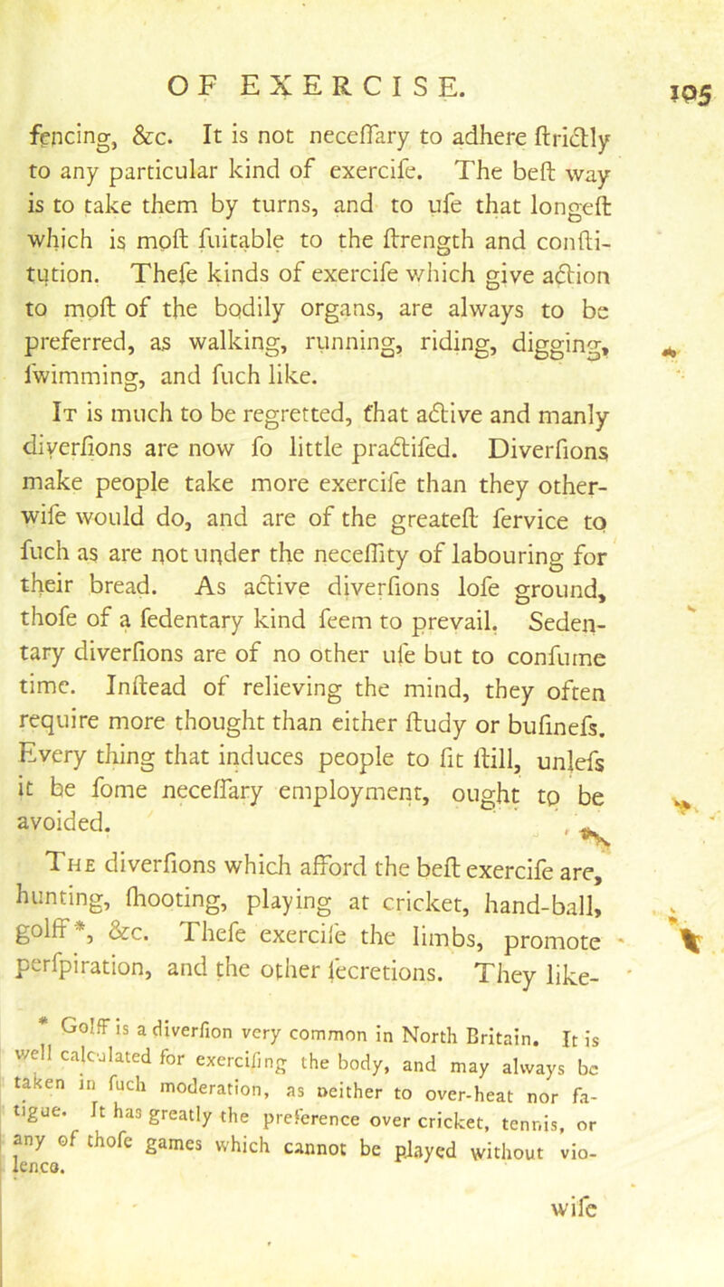 fencing, &c. It is not necefifary to adhere ftridly to any particular kind of exercife. The belt way is to take them by turns, and to ufe that longeft which is moft fuitable to the ftrength and confti- tution. Thefe kinds of exercife v/hich give aftion to moft of the bodily organs, are always to be preferred, as walking, running, riding, digging, fwimming, and fuch like. It is much to be regretted, that adive and manly diverftons are now fo little pracftifed. Diverfions make people take more exercife than they other- wife would do, and are of the greateft fervice tq fuch as are not under the neceflity of labouring for their bread. As active diverfions lofe ground, thofe of a fedentary kind feem to prevail, Seden- tary diverfions are of no other ufe but to confurne time. Inftead of relieving the mind, they often require more thought than either ftudy or bufinefs. Every thing that induces people to fit ftill, unlefs it be fome neceffary employment, ought to be avoided. , The diverfions which afford the beft exercife are, hunting, (hooting, playing at cricket, hand-ball, golff', &c. Thefe exercile the limbs, promote * perfpiration, and the other fecretions. They like- ' * Golff IS a cUverfion very common in North Britain. It is well calculated for exercifing the body, and may always be taken in fuch moderation, as neither to over-heat nor fa- tigue. It has greatly the preference over cricket, tennis, or I any of thofe games which cannot be pjayed without vio- lenca. IP5 V wife