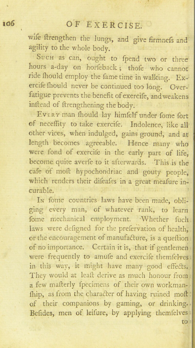 wife ftrengthen the lungs, and give firmnefs and agility to the whole body. Such as can, ought to fpend two or three hours a-day on horfeback; thofe who cannot ride fhould employ the fame time in walking. Ex- ercife flaould never be continued too long. Over- fatigue prevents the benefit of exercife, and weakens inllead of ftrengthening the body. Every man fhould lay himfelf under fome fort of neceffity to take exercife. Indolence, like all other vices, when indulged, gains ground, and at length becomes agreeable. Hence many who were fond of exercife in the early part of life, become quite averfe to it afterwards. This is the cafe of mofl hypochondriac and gouty people, which renders their difeafes in a great meafure in- curable. In fome countries laws have been made, obli- ging every man, of whatever rank, to learn fome mechanical employment. Whether fuch laws were defigned for the prefervation of health, or the encouragement of manufafture, is a queftion of no importance. Certain it is, that if gentlemen w'ere frequently to amufe and exercife themfelves ■ in this way, it might have many good effedts. They would at lead: derive as much honour from . a few mafterly fpccimens of their own workman- fliip, as from the character of having ruined moft' of their companions by gaming, or drinking. Befides, men of ieifure, by applying themfelves to