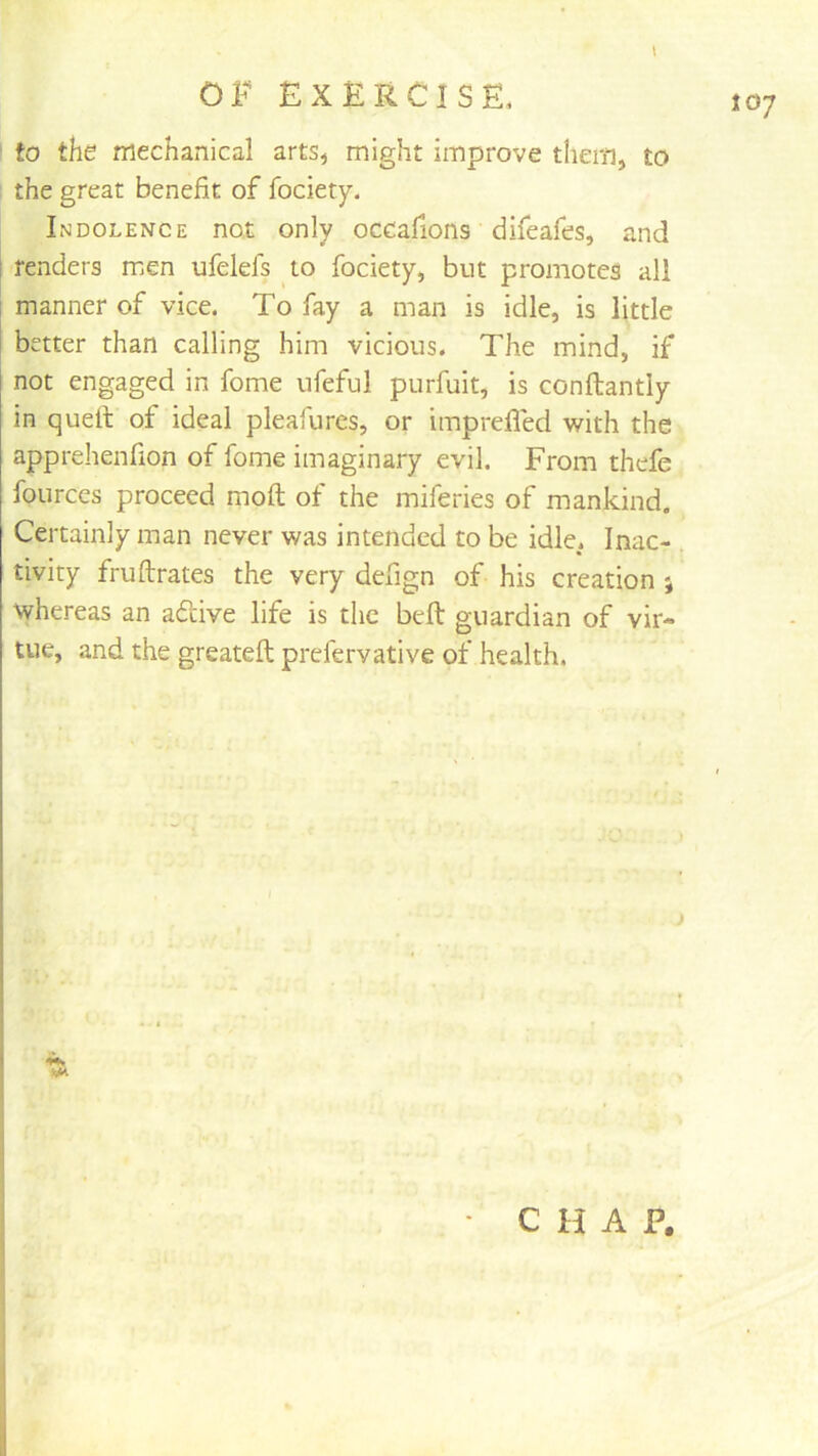 ‘ to the mechanical arts^ might improve them, to . the great benefit of fociety. Indolence not only occafions difeafes, and t fenders men ufelefs to fociety, but promotes all 1 manner of vice. To fay a man is idle, is little I better than calling him vicious. The mind, if not engaged in fome ufeful purfuit, is conftantly in quefi: of ideal pleafures, or imprefled with the apprehenfion of fome imaginary evil. From thefe fources proceed moft of the miferies of mankind. Certainly man never was intended to be idle. Inac- tivity fruftrates the very defign of his creation ; whereas an adtive life is the beft guardian of vir- tue, and the greateft prefervative of health. • C H A P.