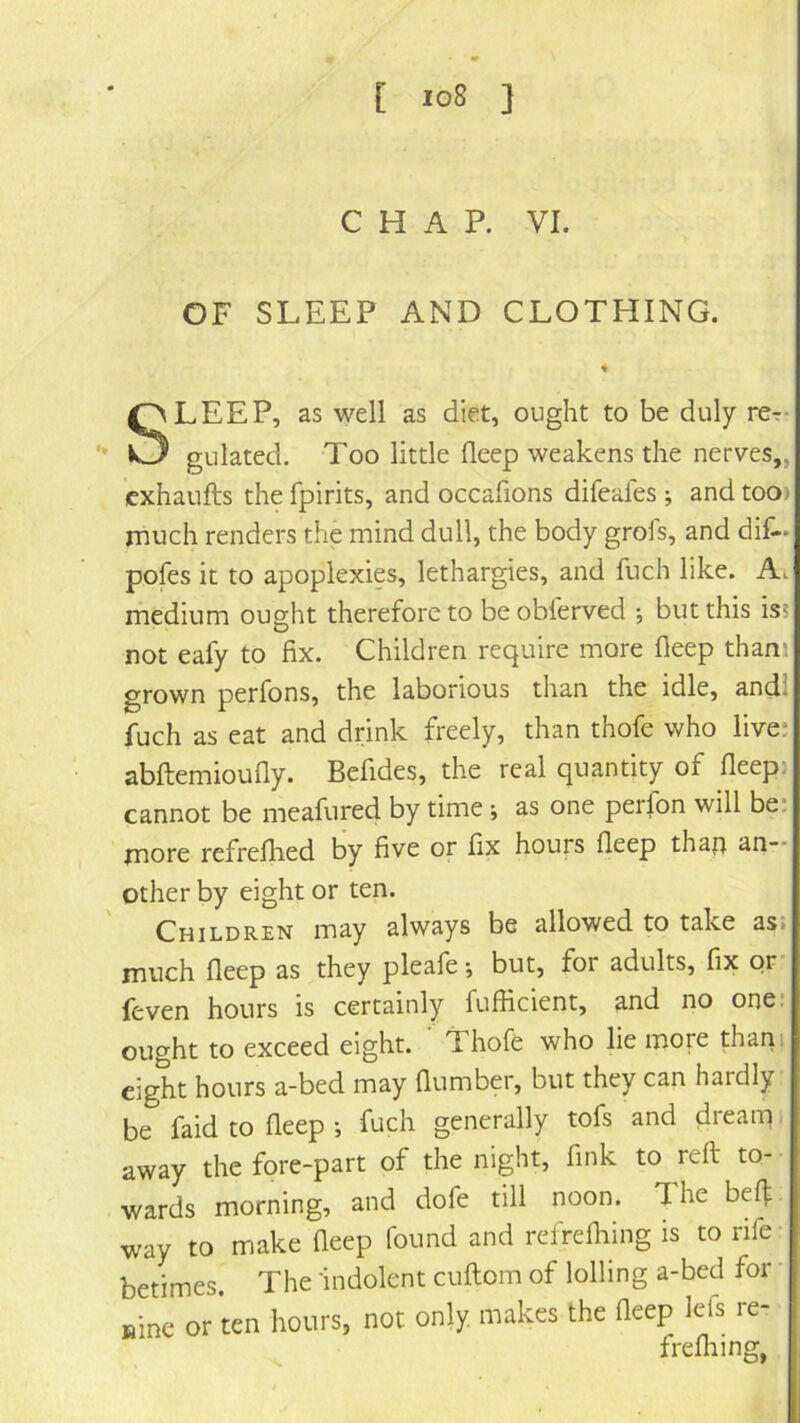 [ io8 } CHAP. VI. OF SLEEP AND CLOTHING. SLEEP, as well as diet, ought to be duly rer- gulated. Too little deep weakens the nerves,, cxhaufts the fpirits, and occafions difeafes ; and too) much renders the mind dull, the body grofs, and did- pofes it to apoplexies, lethargies, and fuch like. Ai medium ought therefore to be obferved ; but this is5 not eafy to fix. Children require more Deep thani grown perfons, the laborious than the idle, andl fuch as eat and drink freely, than thofe who live: abftemioufly. Befides, the real quantity of fleep> cannot be meafured by time; as one perfon will be: more refrellied by five or fix hours fleep thaf} an~* other by eight or ten. Children may always be allowed to take as» much fleep as they pleafe •, but, for adults, fix or feven hours is certainly fufficient, and no one: ought to exceed eight. ' Thofe who lie more thani eight hours a-bed may flumber, but they can hardly be faid to fleep •, fuch generally tofs and dreaip i away the fore-part of the night, fink to reft to- wards morning, and dofe till noon. The bef| way to make fleep found and refrdhing is to rife- betimes. The 'indolent cuftom of lolling a-bed for Bine or ten hours, not only, makes the fleep lefs re- frefliing,